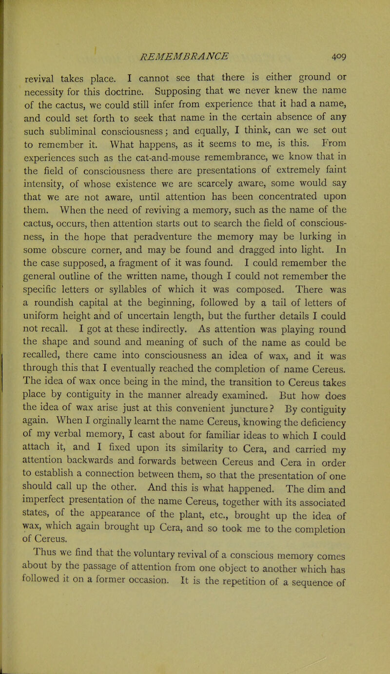 revival takes place. I cannot see that there is either ground or necessity for this doctrine. Supposing that we never knew the name of the cactus, we could still infer from experience that it had a name, and could set forth to seek that name in the certain absence of any such subhminal consciousness; and equally, I think, can we set out to remember it. What happens, as it seems to me, is this. From experiences such as the cat-and-mouse remembrance, we know that in the field of consciousness there are presentations of extremely faint intensity, of whose existence we are scarcely aware, some would say that we are not aware, until attention has been concentrated upon them. When the need of reviving a memory, such as the name of the cactus, occurs, then attention starts out to search the field of conscious- ness, in the hope that peradventure the memory may be lurking in some obscure corner, and may be found and dragged into light. In the case supposed, a fragment of it was found. I could remember the general outline of the written name, though I could not remember the specific letters or syllables of which it was composed. There was a roundish capital at the beginning, followed by a tail of letters of uniform height and of uncertain length, but the further details I could not recall. I got at these indirectly. As attention was playing round the shape and sound and meaning of such of the name as could be recalled, there came into consciousness an idea of wax, and it was through this that I eventually reached the completion of name Cereus. The idea of wax once being in the mind, the transition to Cereus takes place by contiguity in the manner already examined. But how does the idea of wax arise just at this convenient juncture ? By contiguity again. When I orginally learnt the name Cereus, knowing the deficiency of my verbal memory, I cast about for familiar ideas to which I could attach it, and I fixed upon its similarity to Cera, and carried my attention backwards and forwards between Cereus and Cera in order to establish a connection between them, so that the presentation of one should call up the other. And this is what happened. The dim and imperfect presentation of the name Cereus, together with its associated states, of the appearance of the plant, etc., brought up the idea of wax, which again brought up Cera, and so took me to the completion of Cereus. Thus we find that the voluntary revival of a conscious memory comes about by the passage of attention from one object to another which has followed it on a former occasion. It is the repetition of a sequence of