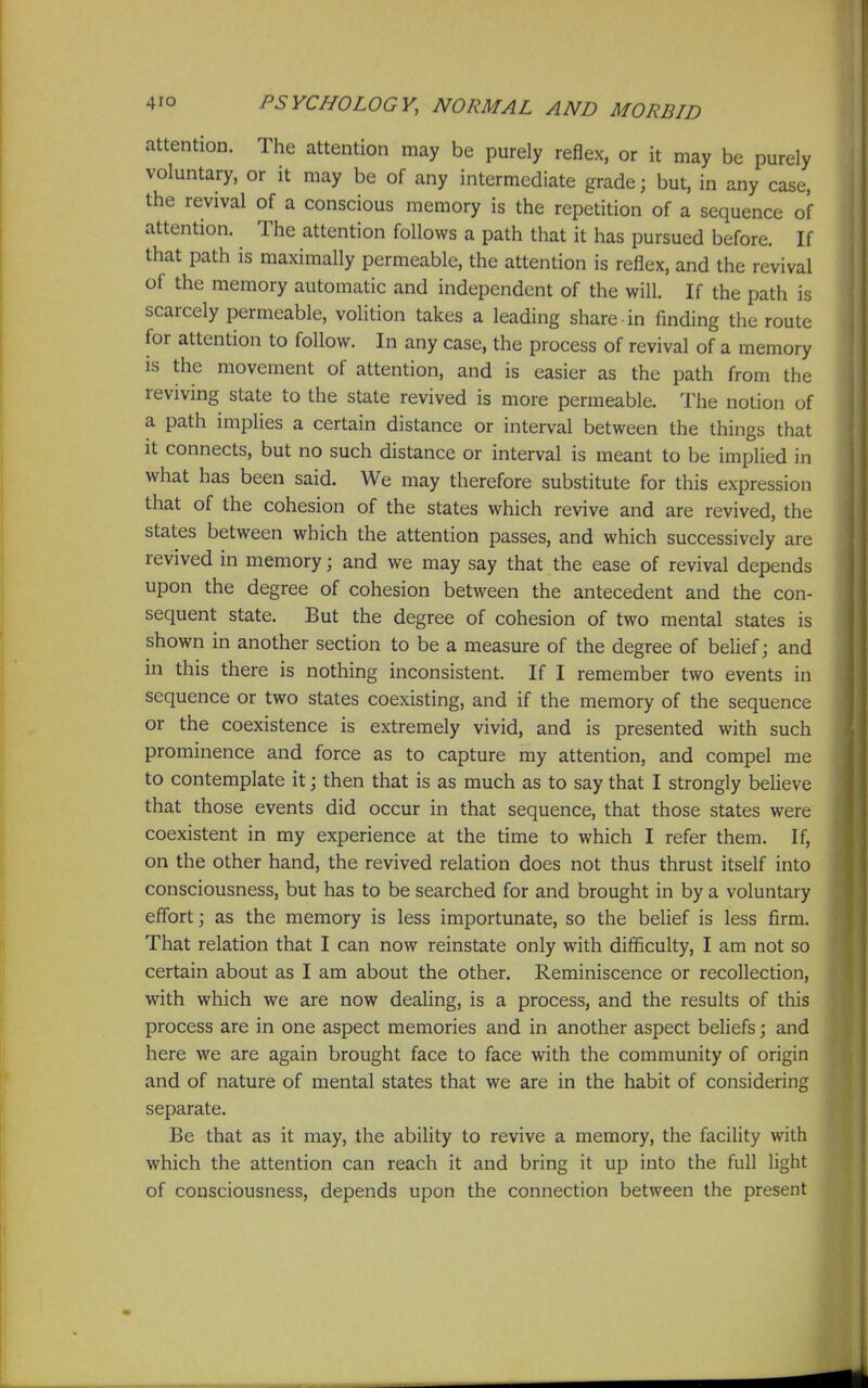 attention. The attention may be purely reflex, or it may be purely voluntary, or it may be of any intermediate grade; but, in any case, the revival of a conscious memory is the repetition of a sequence of attention. The attention follows a path that it has pursued before. If that path is maximally permeable, the attention is reflex, and the revival of the memory automatic and independent of the will. If the path is scarcely permeable, volition takes a leading share in finding the route for attention to follow. In any case, the process of revival of a memory is the movement of attention, and is easier as the path from the reviving state to the state revived is more permeable. The notion of a path implies a certain distance or interval between the things that It connects, but no such distance or interval is meant to be implied in what has been said. We may therefore substitute for this expression that of the cohesion of the states which revive and are revived, the states between which the attention passes, and which successively are revived in memory; and we may say that the ease of revival depends upon the degree of cohesion between the antecedent and the con- sequent state. But the degree of cohesion of two mental states is shown in another section to be a measure of the degree of behef j and in this there is nothing inconsistent. If I remember two events in sequence or two states coexisting, and if the memory of the sequence or the coexistence is extremely vivid, and is presented with such prominence and force as to capture my attention, and compel me to contemplate it j then that is as much as to say that I strongly believe that those events did occur in that sequence, that those states were coexistent in my experience at the time to which I refer them. If, on the other hand, the revived relation does not thus thrust itself into consciousness, but has to be searched for and brought in by a voluntary effort j as the memory is less importunate, so the belief is less firm. That relation that I can now reinstate only with difficulty, I am not so certain about as I am about the other. Reminiscence or recollection, with which we are now dealing, is a process, and the results of this process are in one aspect memories and in another aspect beliefs; and here we are again brought face to face with the community of origin and of nature of mental states that we are in the habit of considering separate. Be that as it may, the ability to revive a memory, the facility with which the attention can reach it and bring it up into the full light of consciousness, depends upon the connection between the present