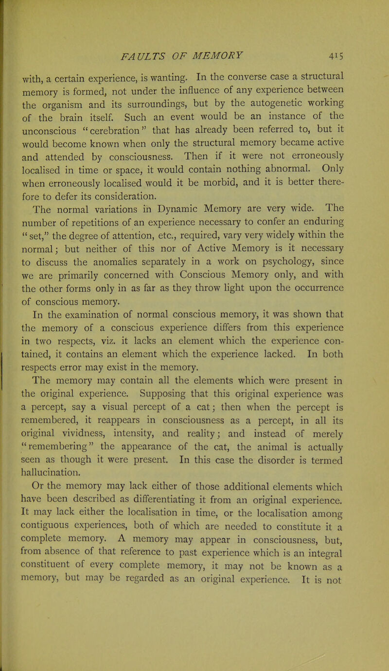 with, a certain experience, is wanting. In the converse case a structural memory is formed, not under the influence of any experience between the organism and its surroundings, but by the autogenetic working of the brain itself. Such an event would be an instance of the unconscious cerebration that has already been referred to, but it would become known when only the structural memory became active and attended by consciousness. Then if it were not erroneously localised in time or space, it would contain nothing abnormal. Only when erroneously localised would it be morbid, and it is better there- fore to defer its consideration. The normal variations in Dynamic Memory are very wide. The number of repetitions of an experience necessary to confer an enduring  set, the degree of attention, etc., required, vary very widely within the normal; but neither of this nor of Active Memory is it necessary to discuss the anomalies separately in a work on psychology, since we are primarily concerned with Conscious Memory only, and with the other forms only in as far as they throw Hght upon the occurrence of conscious memory. In the examination of normal conscious memory, it was shown that the memory of a conscious experience differs from this experience in two respects, viz. it lacks an element which the experience con- tained, it contains an element which the experience lacked. In both respects error may exist in the memory. The memory may contain all the elements which were present in the original experience. Supposing that this original experience was a percept, say a visual percept of a cat; then when the percept is remembered, it reappears in consciousness as a percept, in all its original vividness, intensity, and reality; and instead of merely remembering the appearance of the cat, the animal is actually seen as though it were present. In this case the disorder is termed hallucination. Or the memory may lack either of those additional elements which have been described as differentiating it from an original experience. It may lack either the localisation in time, or the localisation among contiguous experiences, both of which are needed to constitute it a complete memory. A memory may appear in consciousness, but, from absence of that reference to past experience which is an integral constituent of every complete memory, it may not be known as a memory, but may be regarded as an original experience. It is not