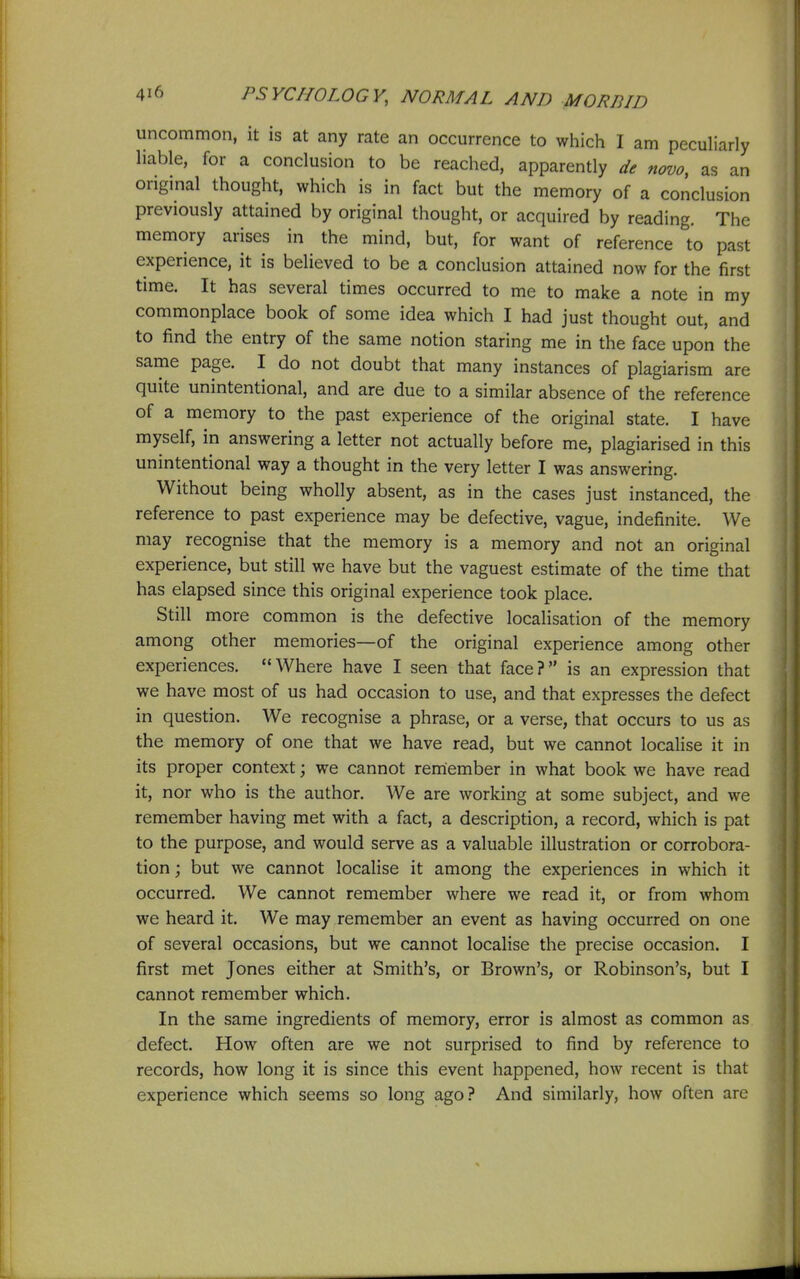 uncommon, it is at any rate an occurrence to which I am peculiarly liable, for a conclusion to be reached, apparently de novo, as an original thought, which is in fact but the memory of a conclusion previously attained by original thought, or acquired by reading. The memory arises in the mind, but, for want of reference to past experience, it is believed to be a conclusion attained now for the first time. It has several times occurred to me to make a note in my commonplace book of some idea which I had just thought out, and to find the entry of the same notion staring me in the face upon the same page. I do not doubt that many instances of plagiarism are quite unintentional, and are due to a similar absence of the reference of a memory to the past experience of the original state. I have myself, in answering a letter not actually before me, plagiarised in this unintentional way a thought in the very letter I was answering. Without being wholly absent, as in the cases just instanced, the reference to past experience may be defective, vague, indefinite. We may recognise that the memory is a memory and not an original experience, but still we have but the vaguest estimate of the time that has elapsed since this original experience took place. Still more common is the defective localisation of the memory among other memories—of the original experience among other experiences. Where have I seen that face? is an expression that we have most of us had occasion to use, and that expresses the defect in question. We recognise a phrase, or a verse, that occurs to us as the memory of one that we have read, but we cannot localise it in its proper context; we cannot remiember in what book we have read it, nor who is the author. We are working at some subject, and we remember having met with a fact, a description, a record, which is pat to the purpose, and would serve as a valuable illustration or corrobora- tion ; but we cannot localise it among the experiences in which it occurred. We cannot remember where we read it, or from whom we heard it. We may remember an event as having occurred on one of several occasions, but we cannot localise the precise occasion. I first met Jones either at Smith's, or Brown's, or Robinson's, but I cannot remember which. In the same ingredients of memory, error is almost as common as defect. How often are we not surprised to find by reference to records, how long it is since this event happened, how recent is that experience which seems so long ago? And similarly, how often are