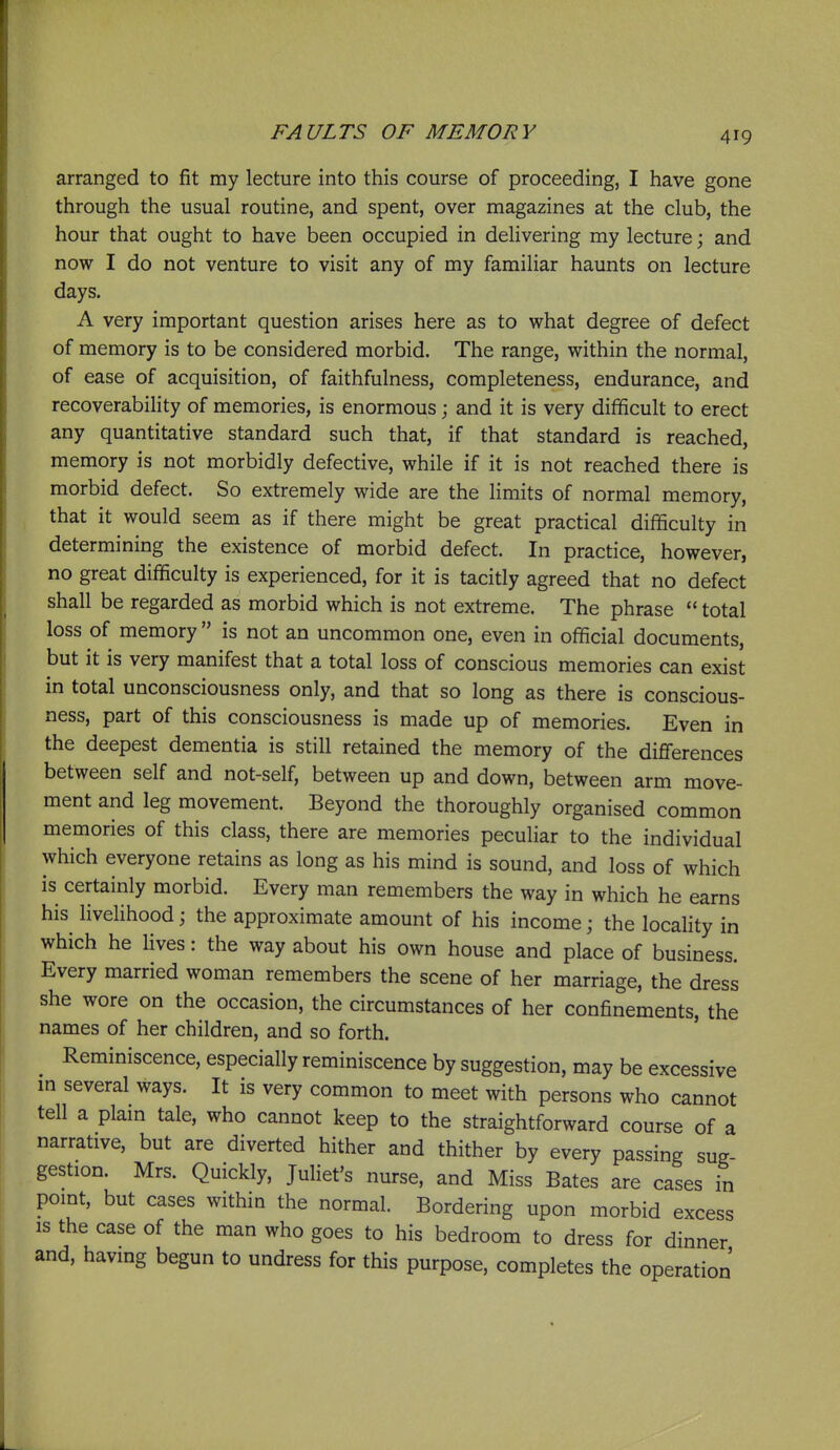 arranged to fit my lecture into this course of proceeding, I have gone through the usual routine, and spent, over magazines at the club, the hour that ought to have been occupied in delivering my lecture; and now I do not venture to visit any of my familiar haunts on lecture days. A very important question arises here as to what degree of defect of memory is to be considered morbid. The range, within the normal, of ease of acquisition, of faithfulness, completeness, endurance, and recoverability of memories, is enormous; and it is very difficult to erect any quantitative standard such that, if that standard is reached, memory is not morbidly defective, while if it is not reached there is morbid defect. So extremely wide are the limits of normal memory, that it would seem as if there might be great practical difficulty in determining the existence of morbid defect. In practice, however, no great difficulty is experienced, for it is tacitly agreed that no defect shall be regarded as morbid which is not extreme. The phrase  total loss of memory  is not an uncommon one, even in official documents, but it is very manifest that a total loss of conscious memories can exist in total unconsciousness only, and that so long as there is conscious- ness, part of this consciousness is made up of memories. Even in the deepest dementia is still retained the memory of the differences between self and not-self, between up and down, between arm move- ment and leg movement. Beyond the thoroughly organised common memories of this class, there are memories peculiar to the individual which everyone retains as long as his mind is sound, and loss of which is certainly morbid. Every man remembers the way in which he earns his livehhood; the approximate amount of his income; the locality in which he lives: the way about his own house and place of business. Every married woman remembers the scene of her marriage, the dress she wore on the occasion, the circumstances of her confinements, the names of her children, and so forth. Reminiscence, especially reminiscence by suggestion, may be excessive m several ways. It is very common to meet with persons who cannot tell a plam tale, who cannot keep to the straightforward course of a narrative, but are diverted hither and thither by every passing sug- gestion. Mrs. Quickly, Juliet's nurse, and Miss Bates are cases in point, but cases within the normal. Bordering upon morbid excess IS the case of the man who goes to his bedroom to dress for dinner and, having begun to undress for this purpose, completes the operation'