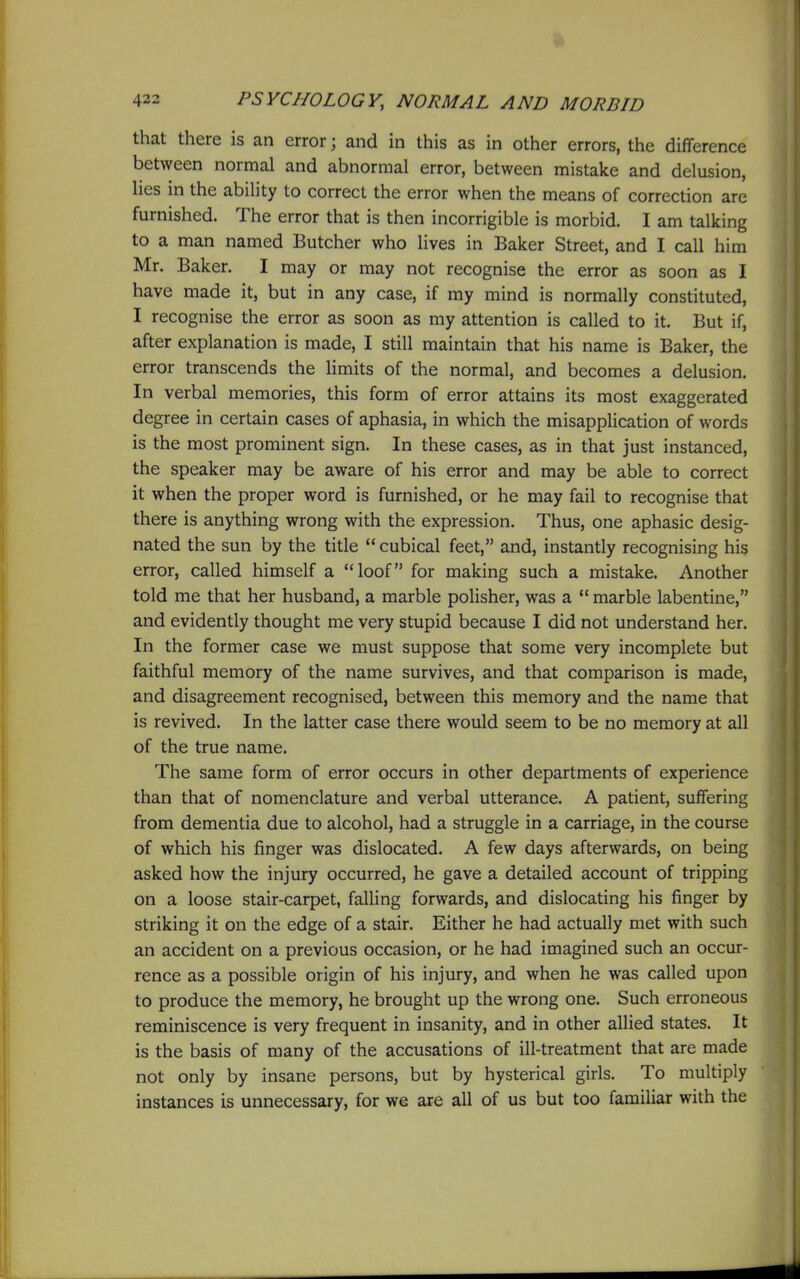 that there is an error; and in this as in other errors, the difference between normal and abnormal error, between mistake and delusion, lies in the ability to correct the error when the means of correction are furnished. The error that is then incorrigible is morbid. I am talking to a man named Butcher who lives in Baker Street, and I call him Mr. Baker. I may or may not recognise the error as soon as I have made it, but in any case, if my mind is normally constituted, I recognise the error as soon as my attention is called to it. But if, after explanation is made, I still maintain that his name is Baker, the error transcends the limits of the normal, and becomes a delusion. In verbal memories, this form of error attains its most exaggerated degree in certain cases of aphasia, in which the misapplication of words is the most prominent sign. In these cases, as in that just instanced, the speaker may be aware of his error and may be able to correct it when the proper word is furnished, or he may fail to recognise that there is anything wrong with the expression. Thus, one aphasic desig- nated the sun by the title  cubical feet, and, instantly recognising his error, called himself a loof for making such a mistake. Another told me that her husband, a marble polisher, was a  marble labentine, and evidently thought me very stupid because I did not understand her. In the former case we must suppose that some very incomplete but faithful memory of the name survives, and that comparison is made, and disagreement recognised, between this memory and the name that is revived. In the latter case there would seem to be no memory at all of the true name. The same form of error occurs in other departments of experience than that of nomenclature and verbal utterance. A patient, suffering from dementia due to alcohol, had a struggle in a carriage, in the course of which his finger was dislocated. A few days afterwards, on being asked how the injury occurred, he gave a detailed account of tripping on a loose stair-carpet, falling forwards, and dislocating his finger by striking it on the edge of a stair. Either he had actually met with such an accident on a previous occasion, or he had imagined such an occur- rence as a possible origin of his injury, and when he was called upon to produce the memory, he brought up the wrong one. Such erroneous reminiscence is very frequent in insanity, and in other allied states. It is the basis of many of the accusations of ill-treatment that are made not only by insane persons, but by hysterical girls. To multiply instances is unnecessary, for we are all of us but too familiar with the