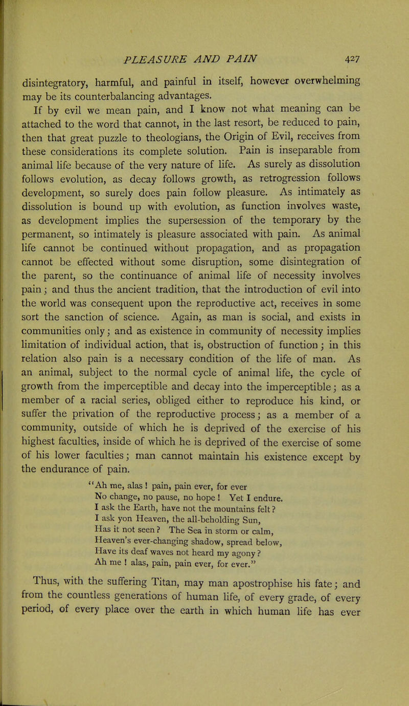 disintegratory, harmful, and painful in itself, however overwhelming may be its counterbalancing advantages. If by evil we mean pain, and I know not what meaning can be attached to the word that cannot, in the last resort, be reduced to pain, then that great puzzle to theologians, the Origin of Evil, receives from these considerations its complete solution. Pain is inseparable from animal life because of the very nature of life. As surely as dissolution follows evolution, as decay follows growth, as retrogression follows development, so surely does pain follow pleasure. As intimately as dissolution is bound up with evolution, as function involves waste, as development implies the supersession of the temporary by the permanent, so intimately is pleasure associated with pain. As animal life cannot be continued without propagation, and as propagation cannot be effected without some disruption, some disintegration of the parent, so the continuance of animal life of necessity involves pain j and thus the ancient tradition, that the introduction of evil into the world was consequent upon the reproductive act, receives in some sort the sanction of science. Again, as man is social, and exists in communities only; and as existence in community of necessity implies limitation of individual action, that is, obstruction of function \ in this relation also pain is a necessary condition of the life of man. As an animal, subject to the normal cycle of animal life, the cycle of growth from the imperceptible and decay into the imperceptible \ as a member of a racial series, obliged either to reproduce his kind, or suffer the privation of the reproductive process; as a member of a community, outside of which he is deprived of the exercise of his highest faculties, inside of which he is deprived of the exercise of some of his lower faculties; man cannot maintain his existence except by the endurance of pain. Ah me, alas ! pain, pain ever, for ever No change, no pause, no hope ! Yet I endure. I ask the Earth, have not the mountains felt ? I ask yon Heaven, the all-beholding Sun, Has it not seen ? The Sea in storm or calm, Heaven's ever-changing shadow, spread below, Have its deaf waves not heard my agony ? Ah me ! alas, pain, pain ever, for ever. Thus, with the suffering Titan, may man apostrophise his fate; and from the countless generations of human life, of every grade, of every period, of every place over the earth in which human hfe has ever