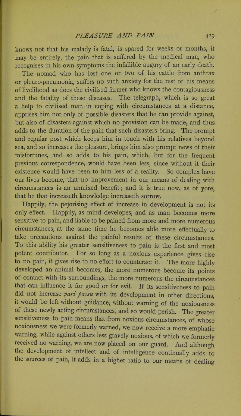 knows not that his malady is fatal, is spared for weeks or months, it may be entirely, the pain that is suffered by the medical man, who recognises in his own symptoms the infallible augury of an early death. The nomad who has lost one or two of his cattle from anthrax or pleuro-pneumonia, suffers no such anxiety for the rest of his means of livelihood as does the civilised farmer who knows the contagiousness and the fatality of these diseases. The telegraph, which is so great a help to civilised man in coping with circumstances at a distance, apprises him not only of possible disasters that he can provide against, but also of disasters against which no provision can be made, and thus adds to the duration of the pain that such disasters bring. The prompt and regular post which keeps him in touch with his relatives beyond sea, and so increases the pleasure, brings him also prompt news of their misfortunes, and so adds to his pain, which, but for the frequent previous correspondence, would have been less, since without it their existence would have been to him less of a reality. So complex have our lives become, that no improvement in our means of dealing with circumstances is an unmixed benefit; and it is true now, as of yore, that he that increaseth knowledge increaseth sorrow. Happily, the pejorising effect of increase in development is not its only effect. Happily, as mind developes, and as man becomes more sensitive to pain, and liable to be pained from more and more numerous circumstances, at the same time he becomes able more effectually to take precautions against the painful results of these circumstances. To this ability his greater sensitiveness to pain is the first and most potent contributor. For so long as a noxious experience gives rise to no pain, it gives rise to no effort to counteract it. The more highly developed an animal becomes, the more numerous become its points of contact with its surroundings, the more numerous the circumstances that can influence it for good or for evil. If its sensitiveness to pain did not moxQ^^Q pari passu its development in other directions, it would be left without guidance, without warning of the noxiousness of these newly acting circumstances, and so would perish. The greater sensitiveness to pain means that from noxious circumstances, of whose noxiousness we were formerly warned, we now receive a more emphatic warning, while against others less gravely noxious, of which we formerly received no warning, we are now placed on our guard. And although the development of intellect and of intelligence continually adds to the sources of pain, it adds in a higher ratio to our means of dealing