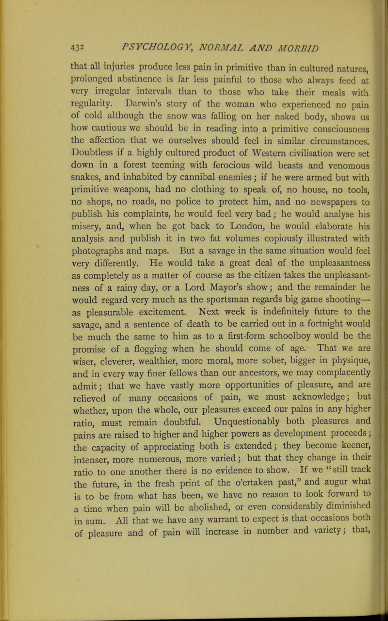 that all injuries produce less pain in primitive than in cultured natures, prolonged abstinence is far less painful to those who always feed at very irregular intervals than to those who take their meals with regularity. Darwin's story of the woman who experienced no pain of cold although the snow was falling on her naked body, shows us how cautious we should be in reading into a primitive consciousness the affection that we ourselves should feel in similar circumstances. Doubtless if a highly cultured product of Western civilisation were set down in a forest teeming with ferocious wild beasts and venomous snakes, and inhabited by cannibal enemies; if he were armed but with primitive weapons, had no clothing to speak of, no house, no tools, no shops, no roads, no police to protect him, and no newspapers to publish his complaints, he would feel very bad; he would analyse his misery, and, when he got back to London, he would elaborate his analysis and publish it in two fat volumes copiously illustrated with photographs and maps. But a savage in the same situation would feel very differently. He would take a great deal of the unpleasantness as completely as a matter of course as the citizen takes the unpleasant- ness of a rainy day, or a Lord Mayor's showj and the remainder he would regard very much as the sportsman regards big game shooting— as pleasurable excitement. Next week is indefinitely future to the savage, and a sentence of death to be carried out in a fortnight would be much the same to him as to a first-form schoolboy would be the promise of a flogging when he should come of age. That we are wiser, cleverer, wealthier, more moral, more sober, bigger in physique, and in every way finer fellows than our ancestors, we may complacently admit; that we have vastly more opportunities of pleasure, and are relieved of many occasions of pain, we must acknowledge; but whether, upon the whole, our pleasures exceed our pains in any higher ratio, must remain doubtful. Unquestionably both pleasures and pains are raised to higher and higher powers as development proceeds; the capacity of appreciating both is extended; they become keener, intenser, more numerous, more varied; but that they change in their ratio to one another there is no evidence to show. If we  still track the future, in the fresh print of the o'ertaken past, and augur what is to be from what has been, we have no reason to look forward to a time when pain will be abolished, or even considerably diminished in sum. All that we have any warrant to expect is that occasions both of pleasure and of pain will increase in number and variety; that,