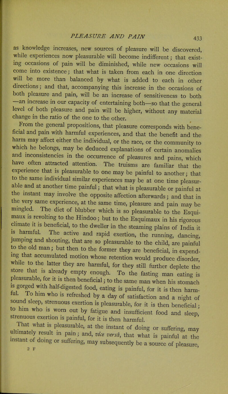 as knowledge increases, new sources of pleasure will be discovered, while experiences now pleasurable will become indifferent; that exist- ing occasions of pain will be diminished, while new occasions will come into existence; that what is taken from each in one direction will be more than balanced by what is added to each in other directions; and that, accompanying this increase in the occasions of both pleasure and pain, will be an increase of sensitiveness to both —an increase in our capacity of entertaining both—so that the general level of both pleasure and pain will be higher, without any material change in the ratio of the one to the other. From the general propositions, that pleasure corresponds with bene- ficial and pain with harmful experiences, and that the benefit and the harm may affect either the individual, or the race, or the community to which he belongs, may be deduced explanations of certain anomalies and inconsistencies in the occurrence of pleasures and pains, which have often attracted attention. The truisms are familiar that the experience that is pleasurable to one may be painful to another; that to the same individual similar experiences may be at one time pleasur- able and at another time painful; that what is pleasurable or painful at the mstant may involve the opposite affection afterwards; and that in the very same experience, at the same time, pleasure and pain may be mmgled. The diet of blubber which is so pleasurable to the Esqui- maux is revolting to the Hindoo; but to the Esquimaux in his rigorous dimate it is beneficial, to the dweller in the steaming plains of India it IS harmful. The active and rapid exertion, the running, dancing, jumping and shouting, that are so pleasurable to the child, are painful to the old man; but then to the former they are beneficial, in expend- ing that accumulated motion whose retention would produce disorder while to the latter they are harmful, for they still further deplete the store that is already empty enough. To the fasting man eating is pleasurable, for it is then beneficial; to the same man when his stomach IS gorged with half-digested food, eating is painful, for it is then harm- tul. To him who IS refreshed by a day of satisfaction and a night of sound sleep, strenuous exertion is pleasurable, for it is then beneficial • to him who IS worn out by fatigue and insufficient food and sleep strenuous exertion is painful, for it is then harmful. That what is pleasurable, at the instant of doing or suffering, may ultimately result in pain; and, vice versa, that what is painful at the mstant of doing or suffering, may subsequently be a source of pleasure 2 F