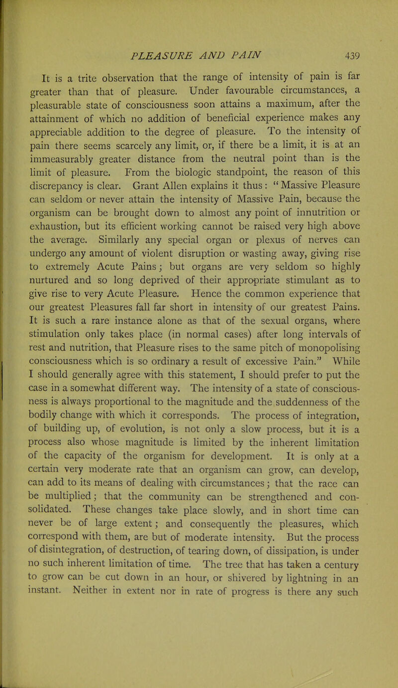 It is a trite observation that the range of intensity of pain is far greater than that of pleasure. Under favourable circumstances, a pleasurable state of consciousness soon attains a maximum, after the attainment of which no addition of beneficial experience makes any appreciable addition to the degree of pleasure. To the intensity of pain there seems scarcely any limit, or, if there be a limit, it is at an immeasurably greater distance from the neutral point than is the limit of pleasure. From the biologic standpoint, the reason of this discrepancy is clear. Grant Allen explains it thus :  Massive Pleasure can seldom or never attain the intensity of Massive Pain, because the organism can be brought down to almost any point of innutrition or exhaustion, but its efficient working cannot be raised very high above the average. Similarly any special organ or plexus of nerves can undergo any amount of violent disruption or wasting away, giving rise to extremely Acute Pains; but organs are very seldom so highly nurtured and so long deprived of their appropriate stimulant as to give rise to very Acute Pleasure. Hence the common experience that our greatest Pleasures fall far short in intensity of our greatest Pains. It is such a rare instance alone as that of the sexual organs, where stimulation only takes place (in normal cases) after long intervals of rest and nutrition, that Pleasure rises to the same pitch of monopolising consciousness which is so ordinary a result of excessive Pain. While I should generally agree with this statement, I should prefer to put the case in a somewhat different way. The intensity of a state of conscious- ness is always proportional to the magnitude and the suddenness of the bodily change with which it corresponds. The process of integration, of building up, of evolution, is not only a slow process, but it is a process also whose magnitude is Hmited by the inherent Hmitation of the capacity of the organism for development. It is only at a certain very moderate rate that an organism can grow, can develop, can add to its means of dealing with circumstances; that the race can be multiplied; that the community can be strengthened and con- solidated. These changes take place slowly, and in short time can never be of large extent; and consequently the pleasures, which correspond with them, are but of moderate intensity. But the process of disintegration, of destruction, of tearing down, of dissipation, is under no such inherent limitation of time. The tree that has taken a century to grow can be cut down in an hour, or shivered by lightning in an instant. Neither in extent nor in rate of progress is there any such