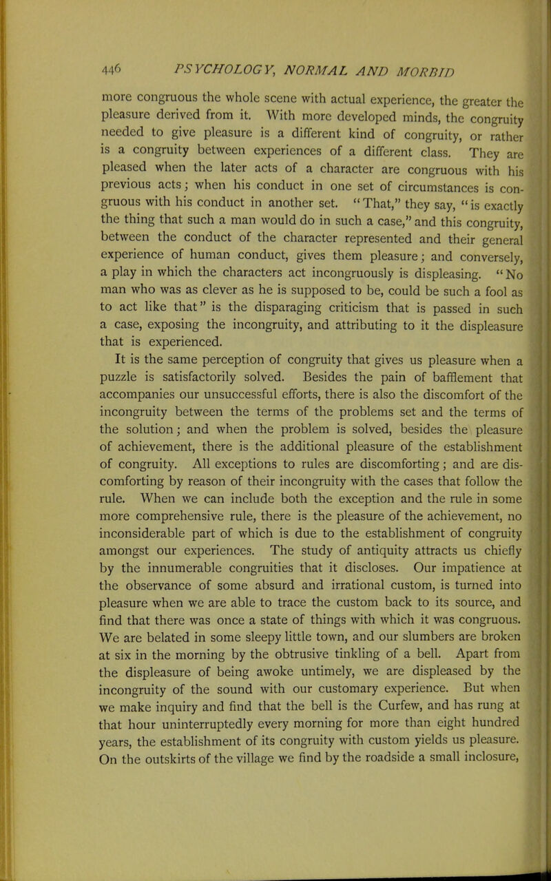 more congruous the whole scene with actual experience, the greater the pleasure derived from it. With more developed minds, the congruity needed to give pleasure is a different kind of congruity, or rather is a congruity between experiences of a different class. They are pleased when the later acts of a character are congruous with his previous acts; when his conduct in one set of circumstances is con- gruous with his conduct in another set. That, they say, is exactly the thing that such a man would do in such a case, and this congruity, between the conduct of the character represented and their general experience of human conduct, gives them pleasure; and conversely, a play in which the characters act incongruously is displeasing. No man who was as clever as he is supposed to be, could be such a fool as to act like that is the disparaging criticism that is passed in such a case, exposing the incongruity, and attributing to it the displeasure that is experienced. It is the same perception of congruity that gives us pleasure when a puzzle is satisfactorily solved. Besides the pain of bafflement that accompanies our unsuccessful efforts, there is also the discomfort of the incongruity between the terms of the problems set and the terms of the solution; and when the problem is solved, besides the pleasure of achievement, there is the additional pleasure of the establishment of congruity. All exceptions to rules are discomforting; and are dis- comforting by reason of their incongruity with the cases that follow the rule. When we can include both the exception and the rule in some more comprehensive rule, there is the pleasure of the achievement, no inconsiderable part of which is due to the establishment of congruity amongst our experiences. The study of antiquity attracts us chiefly by the innumerable congruities that it discloses. Our impatience at the observance of some absurd and irrational custom, is turned into pleasure when we are able to trace the custom back to its source, and find that there was once a state of things with which it was congruous. We are belated in some sleepy little town, and our slumbers are broken at six in the morning by the obtrusive tinkling of a bell. Apart from the displeasure of being awoke untimely, we are displeased by the incongruity of the sound with our customary experience. But when we make inquiry and find that the bell is the Curfew, and has rung at that hour uninterruptedly every morning for more than eight hundred years, the establishment of its congruity with custom yields us pleasure. On the outskirts of the village we find by the roadside a small inclosure.