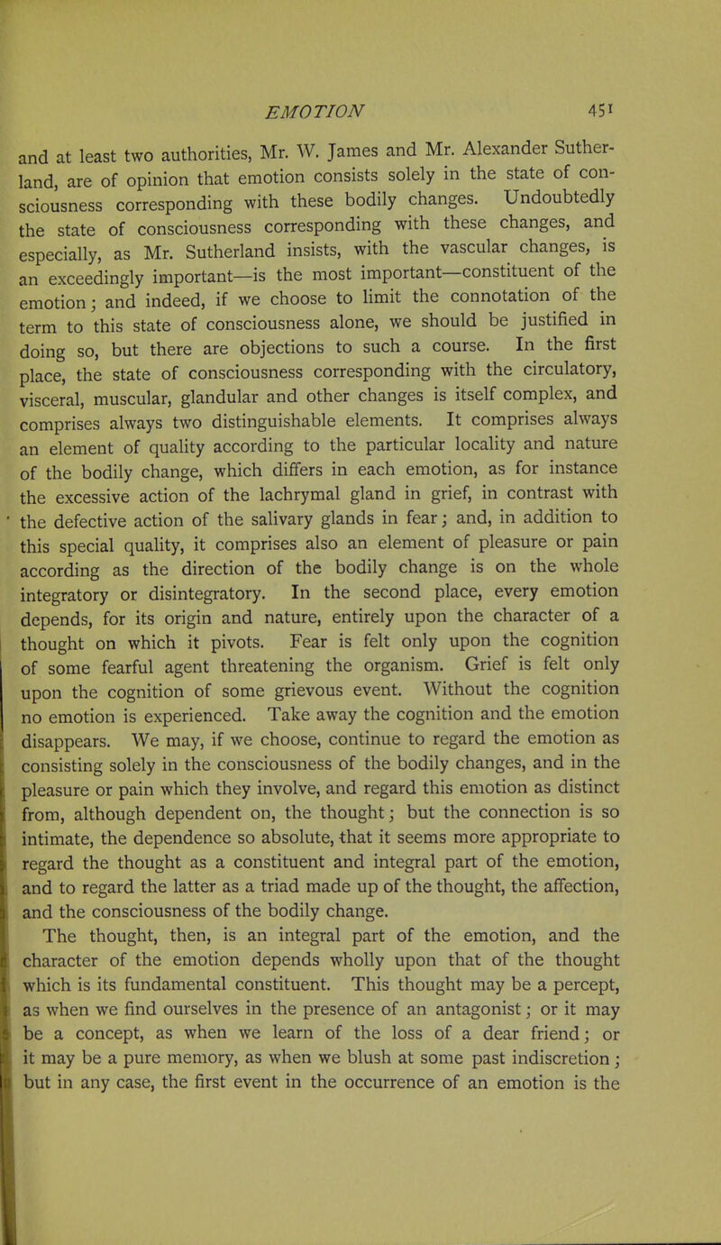 and at least two authorities, Mr. W. James and Mr. Alexander Suther- land, are of opinion that emotion consists solely in the state of con- sciousness corresponding with these bodily changes. Undoubtedly the state of consciousness corresponding with these changes, and especially, as Mr. Sutherland insists, with the vascular changes, is an exceedingly important—is the most important—constituent of the emotion; and indeed, if we choose to Hmit the connotation of the term to this state of consciousness alone, we should be justified in doing so, but there are objections to such a course. In the first place, the state of consciousness corresponding with the circulatory, visceral, muscular, glandular and other changes is itself complex, and comprises always two distinguishable elements. It comprises always an element of quality according to the particular locality and nature of the bodily change, which differs in each emotion, as for instance the excessive action of the lachrymal gland in grief, in contrast with • the defective action of the salivary glands in fear; and, in addition to this special quaUty, it comprises also an element of pleasure or pain according as the direction of the bodily change is on the whole integratory or disintegratory. In the second place, every emotion depends, for its origin and nature, entirely upon the character of a thought on which it pivots. Fear is felt only upon the cognition of some fearful agent threatening the organism. Grief is felt only upon the cognition of some grievous event. Without the cognition no emotion is experienced. Take away the cognition and the emotion disappears. We may, if we choose, continue to regard the emotion as consisting solely in the consciousness of the bodily changes, and in the pleasure or pain which they involve, and regard this emotion as distinct from, although dependent on, the thought; but the connection is so intimate, the dependence so absolute, -that it seems more appropriate to regard the thought as a constituent and integral part of the emotion, and to regard the latter as a triad made up of the thought, the affection, and the consciousness of the bodily change. The thought, then, is an integral part of the emotion, and the character of the emotion depends wholly upon that of the thought which is its fundamental constituent. This thought may be a percept, as when we find ourselves in the presence of an antagonist; or it may be a concept, as when we learn of the loss of a dear friend; or it may be a pure memory, as when we blush at some past indiscretion; but in any case, the first event in the occurrence of an emotion is the