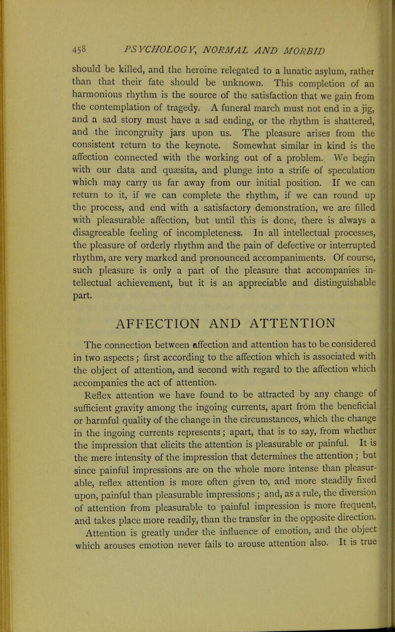 should be killed, and the heroine relegated to a lunatic asylum, rather than that their fate should be unknown. This completion of an harmonious rhythm is the source of the satisfaction that we gain from the contemplation of tragedy. A funeral march must not end in a jig, and a sad story must have a sad ending, or the rhythm is shattered, and the incongruity jars upon us. The pleasure arises from the consistent return to the keynote. Somewhat similar in kind is the affection connected with the working out of a problem. We begin with our data and quaesita, and plunge into a strife of speculation which may carry us far away from our initial position. If we can return to it, if we can complete the rhythm, if we can round up the process, and end with a satisfactory demonstration, we are filled with pleasurable affection, but until this is done, there is always a disagreeable feeling of incompleteness. In all intellectual processes, the pleasure of orderly rhythm and the pain of defective or interrupted rhythm, are very marked and pronounced accompaniments. Of course, such pleasure is only a part of the pleasure that accompanies in- tellectual achievement, but it is an appreciable and distinguishable part. AFFECTION AND ATTENTION The connection between affection and attention has to be considered in two aspects; first according to the affection which is associated with the object of attention, and second with regard to the affection which accompanies the act of attention. Reflex attention we have found to be attracted by any change of sufficient gravity among the ingoing currents, apart from the beneficial or harmful quality of the change in the circumstances, which the change in the ingoing currents represents; apart, that is to say, from whether the impression that ehcits the attention is pleasurable or painful. It is the mere intensity of the impression that determines the attention ; but since painful impressions are on the whole more intense than pleasur- able, reflex attention is more often given to, and more steadily fixed upon, painful than pleasurable impressions; and, as a rule, the diversion of attention from pleasurable to painful impression is more frequent, and takes place more readily, than the transfer in the opposite direction. Attention is greatly under the influence of emotion, and the object which arouses emotion never fails to arouse attention also. It is true