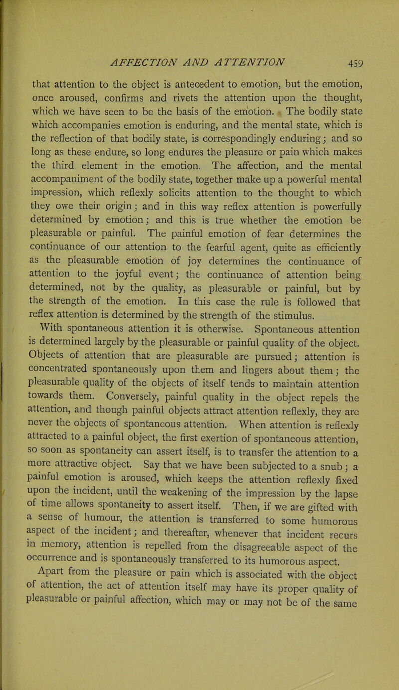 that attention to the object is antecedent to emotion, but the emotion, once aroused, confirms and rivets the attention upon the thought, which we have seen to be the basis of the emotion, r The bodily state which accompanies emotion is enduring, and the mental state, which is the reflection of that bodily state, is correspondingly enduring; and so long as these endure, so long endures the pleasure or pain which makes the third element in the emotion. The affection, and the mental accompaniment of the bodily state, together make up a powerful mental impression, which reflexly solicits attention to the thought to which they owe their origin; and in this way reflex attention is powerfully determined by emotion; and this is true whether the emotion be pleasurable or painful. The painful emotion of fear determines the continuance of our attention to the fearful agent, quite as efficiently as the pleasurable emotion of joy determines the continuance of attention to the joyful event; the continuance of attention being determined, not by the quality, as pleasurable or painful, but by the strength of the emotion. In this case the rule is followed that reflex attention is determined by the strength of the stimulus. With spontaneous attention it is otherwise. Spontaneous attention is determined largely by the pleasurable or painful quality of the object. Objects of attention that are pleasurable are pursued; attention is concentrated spontaneously upon them and lingers about them; the pleasurable quality of the objects of itself tends to maintain attention towards them. Conversely, painful quality in the object repels the attention, and though painful objects attract attention reflexly, they are never the objects of spontaneous attention. When attention is reflexly attracted to a painful object, the first exertion of spontaneous attention, so soon as spontaneity can assert itself, is to transfer the attention to a more attractive object. Say that we have been subjected to a snub; a painful emotion is aroused, which keeps the attention reflexly fixed upon the incident, until the weakening of the impression by the lapse of time allows spontaneity to assert itself. Then, if we are gifted with a sense of humour, the attention is transferred to some humorous aspect of the incident; and thereafter, whenever that incident recurs in memory, attention is repelled from the disagreeable aspect of the occurrence and is spontaneously transferred to its humorous aspect. Apart from the pleasure or pain which is associated with the object of attention, the act of attention itself may have its proper quality of pleasurable or painful affection, which may or may not be of the same