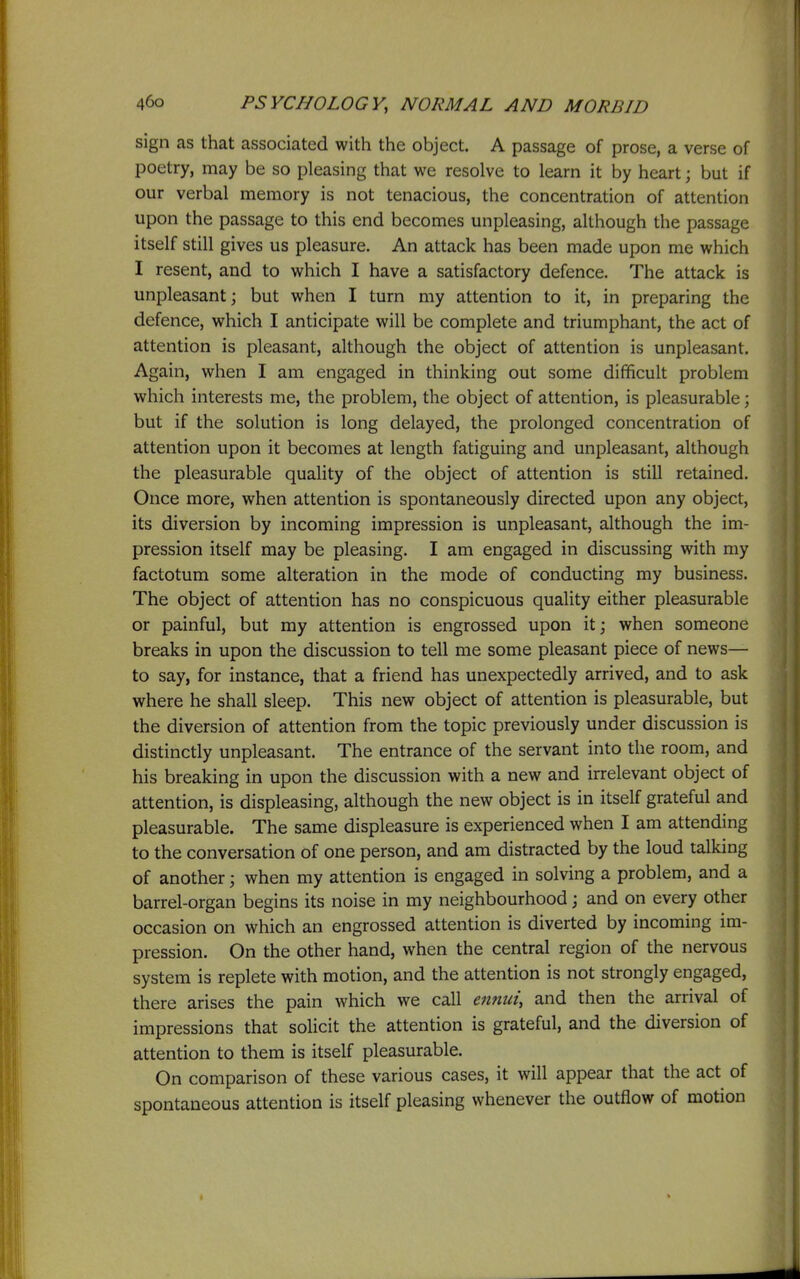 sign as that associated with the object. A passage of prose, a verse of poetry, may be so pleasing that we resolve to learn it by heart; but if our verbal memory is not tenacious, the concentration of attention upon the passage to this end becomes unpleasing, although the passage itself still gives us pleasure. An attack has been made upon me which I resent, and to which I have a satisfactory defence. The attack is unpleasant; but when I turn my attention to it, in preparing the defence, which I anticipate will be complete and triumphant, the act of attention is pleasant, although the object of attention is unpleasant. Again, when I am engaged in thinking out some difficult problem which interests me, the problem, the object of attention, is pleasurable; but if the solution is long delayed, the prolonged concentration of attention upon it becomes at length fatiguing and unpleasant, although the pleasurable quality of the object of attention is still retained. Once more, when attention is spontaneously directed upon any object, its diversion by incoming impression is unpleasant, although the im- pression itself may be pleasing. I am engaged in discussing with my factotum some alteration in the mode of conducting my business. The object of attention has no conspicuous quality either pleasurable or painful, but my attention is engrossed upon it; when someone breaks in upon the discussion to tell me some pleasant piece of news— to say, for instance, that a friend has unexpectedly arrived, and to ask where he shall sleep. This new object of attention is pleasurable, but the diversion of attention from the topic previously under discussion is distinctly unpleasant. The entrance of the servant into the room, and his breaking in upon the discussion with a new and irrelevant object of attention, is displeasing, although the new object is in itself grateful and pleasurable. The same displeasure is experienced when I am attending to the conversation of one person, and am distracted by the loud talking of another; when my attention is engaged in solving a problem, and a barrel-organ begins its noise in my neighbourhood j and on every other occasion on which an engrossed attention is diverted by incoming im- pression. On the other hand, when the central region of the nervous system is replete with motion, and the attention is not strongly engaged, there arises the pain which we call ennui, and then the arrival of impressions that solicit the attention is grateful, and the diversion of attention to them is itself pleasurable. On comparison of these various cases, it will appear that the act of spontaneous attention is itself pleasing whenever the outflow of motion