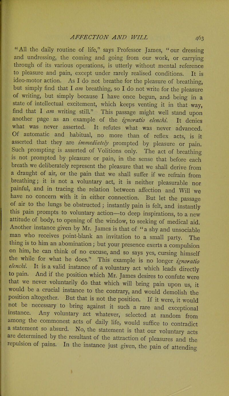 All the daily routine of life, says Professor James, our dressing and undressing, the coming and going from our work, or carrying through of its various operations, is utterly without mental reference to pleasure and pain, except under rarely realised conditions. It is ideo-motor action. As I do not breathe for the pleasure of breathing, but simply find that I am breathing, so I do not write for the pleasure of writing, but simply because I have once begun, and being in a state of intellectual excitement, which keeps venting it in that way, find that I am writing still. This passage might well stand upon another page as an example of the ignoratio elenchi. It denies what was never asserted. It refutes what was never advanced. Of automatic and habitual, no more than of reflex acts, is it asserted that they are i?nmediately prompted by pleasure or pain. Such prompting is asserted of Volitions only. The act of breathing is not prompted by pleasure or pain, in the sense that before each breath we deHberately represent the pleasure that we shall derive from a draught of air, or the pain that we shall suffer if we refrain from breathing; it is not a voluntary act, it is neither pleasurable nor painful, and in tracing the relation between affection and Will we have no concern with it in either connection. But let the passage of air to the lungs be obstructed; instantly pain is felt, and instantly this pain prompts to voluntary action—to deep inspirations, to a new attitude of body, to opening of the window, to seeking of medical aid. Another instance given by Mr. James is that of a shy and unsociable man who receives point-blank an invitation to a small party. The thmg is to him an abomination; but your presence exerts a compulsion on him, he can think of no excuse, and so says yes, cursing himself the while for what he does. This example is no longer ignoratio elenchi. It is a valid instance of a voluntary act which leads directly to pain. And if the position which Mr. James desires to confute were that we never voluntarily do that which will bring pain upon us, it would be a crucial instance to the contrary, and would demolish the position altogether. But that is not the position. If it were, it would not be necessary to bring against it such a rare and exceptional mstance. Any voluntary act whatever, selected at random from among the commonest acts of daily life, would suffice to contradict a statement so absurd. No, the statement is that our voluntary acts are determined by the resultant of the attraction of pleasures and the repulsion of pains. In the instance just given, the pain of attending