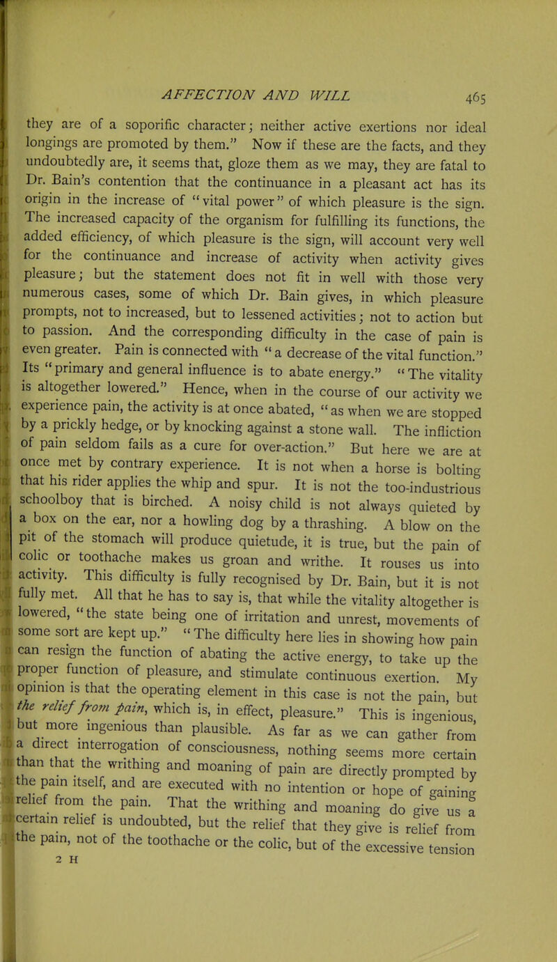 they are of a soporific character; neither active exertions nor ideal longings are promoted by them. Now if these are the facts, and they undoubtedly are, it seems that, gloze them as we may, they are fatal to Dr. Bain's contention that the continuance in a pleasant act has its origin in the increase of vital power of which pleasure is the sign. The increased capacity of the organism for fulfilling its functions, the added efficiency, of which pleasure is the sign, will account very well for the continuance and increase of activity when activity gives pleasure; but the statement does not fit in well with those very numerous cases, some of which Dr. Bain gives, in which pleasure prompts, not to increased, but to lessened activities; not to action but to passion. And the corresponding difficulty in the case of pain is even greater. Pain is connected with  a decrease of the vital function. Its primary and general influence is to abate energy. The vitality is altogether lowered. Hence, when in the course of our activity we experience pain, the activity is at once abated, as when we are stopped by a prickly hedge, or by knocking against a stone wall. The infliction of pain seldom fails as a cure for over-action. But here we are at once met by contrary experience. It is not when a horse is bolting that his rider applies the whip and spur. It is not the too-industrious schoolboy that is birched. A noisy child is not always quieted by a box on the ear, nor a howling dog by a thrashing. A blow on the pit of the stomach will produce quietude, it is true, but the pain of cohc or toothache makes us groan and writhe. It rouses us into activity. This difficulty is fully recognised by Dr. Bain, but it is not fully met. All that he has to say is, that while the vitality altogether is lowered, the state being one of irritation and unrest, movements of some sort are kept up.  The difficulty here lies in showing how pain can resign the function of abating the active energy, to take up the proper function of pleasure, and stimulate continuous exertion My opinion IS that the operating element in this case is not the pain, but the relief from pain, which is, in efl-ect, pleasure. This is ingenious but more ingenious than plausible. As far as we can gather from a direct interrogation of consciousness, nothing seems more certain han that the writhing and moaning of pain are directly prompted by the pain itself, and are executed with no intention or hope of gaining relief from the pain. That the writhing and moaning do give us a certain relief is undoubted, but the relief that they give is relief from he pain, not of the toothache or the coHc, but of the excessive tension 2 H