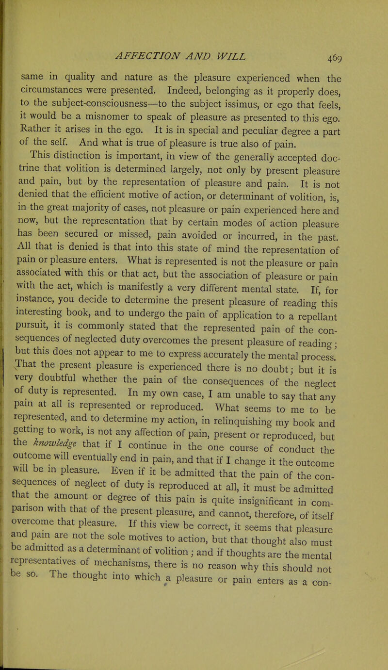 same in quality and nature as the pleasure experienced when the circumstances were presented. Indeed, belonging as it properly does, to the subject-consciousness—to the subject issimus, or ego that feels, it would be a misnomer to speak of pleasure as presented to this ego. Rather it arises in the ego. It is in special and peculiar degree a part of the self. And what is true of pleasure is true also of pain. This distinction is important, in view of the generally accepted doc- trine that volition is determined largely, not only by present pleasure and pain, but by the representation of pleasure and pain. It is not denied that the efficient motive of action, or determinant of volition, is, in the great majority of cases, not pleasure or pain experienced here and now, but the representation that by certain modes of action pleasure has been secured or missed, pain avoided or incurred, in the past. All that is denied is that into this state of mind the representation of pain or pleasure enters. What is represented is not the pleasure or pain associated with this or that act, but the association of pleasure or pain with the act, which is manifestly a very different mental state. If, for instance, you decide to determine the present pleasure of reading'this interesting book, and to undergo the pain of application to a repellant pursuit, it is commonly stated that the represented pain of the con- sequences of neglected duty overcomes the present pleasure of reading; but this does not appear to me to express accurately the mental process's' That the present pleasure is experienced there is no doubt; but it is very doubtful whether the pain of the consequences of the neglect of duty is represented. In my own case, I am unable to say that any pam at all is represented or reproduced. What seems to me to be represented, and to determine my action, in relinquishing my book and gettmg to work, is not any affection of pain, present or reproduced, but the knowledge that if I continue in the one course of conduct the outcome will eventually end in pain, and that if I change it the outcome will be in pleasure. Even if it be admitted that the pain of the con- sequences of neglect of duty is reproduced at all, it must be admitted that the amount or degree of this pain is quite insignificant in com- parison with that of the present pleasure, and cannot, therefore, of itself overcome that pleasure. If this view be correct, it seems that pleasure and pain are not the sole motives to action, but that thought also must be admitted as a determinant of volition; and if thoughts are the mental representatives of mechanisms, there is no reason why this should not be so. The thought into which a pleasure or pain enters as a con-