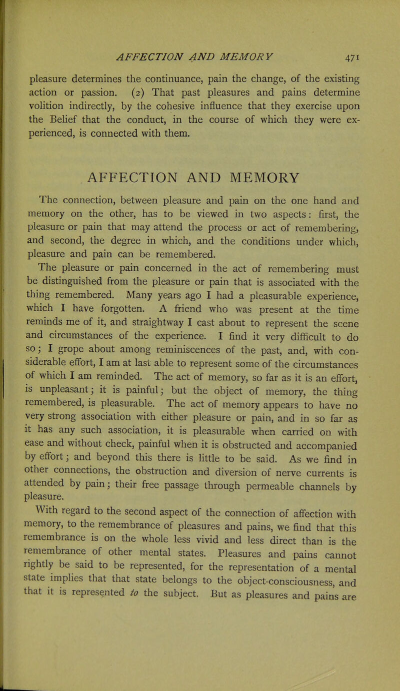 pleasure determines the continuance, pain the change, of the existing action or passion. (2) That past pleasures and pains determine volition indirectly, by the cohesive influence that they exercise upon the Belief that the conduct, in the course of which they were ex- perienced, is connected with them. AFFECTION AND MEMORY The connection, between pleasure and pain on the one hand and memory on the other, has to be viewed in two aspects: first, the pleasure or pain that may attend the process or act of remembering, and second, the degree in which, and the conditions under which, pleasure and pain can be remembered. The pleasure or pain concerned in the act of remembering must be distinguished from the pleasure or pain that is associated with the thing remembered. Many years ago I had a pleasurable experience, which I have forgotten. A friend who was present at the time reminds me of it, and straightway I cast about to represent the scene and circumstances of the experience. I find it very difficult to do soj I grope about among reminiscences of the past, and, with con- siderable elfort, I am at last able to represent some of the circumstances of which I am reminded. The act of memory, so far as it is an effort, is unpleasant; it is painful; but the object of memory, the thing remembered, is pleasurable. The act of memory appears to have no very strong association with either pleasure or pain, and in so far as it has any such association, it is pleasurable when carried on with ease and without check, painful when it is obstructed and accompanied by effort; and beyond this there is little to be said. As we find in other connections, the obstruction and diversion of nerve currents is attended by pain; their free passage through permeable channels by pleasure. With regard to the second aspect of the connection of affection with memory, to the remembrance of pleasures and pains, we find that this remembrance is on the whole less vivid and less direct than is the remembrance of other mental states. Pleasures and pains cannot rightly be said to be represented, for the representation of a mental state implies that that state belongs to the object-consciousness, and that it is represented to the subject. But as pleasures and pain's are