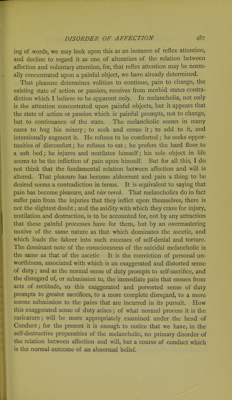 ing of words, we may look upon this as an instance of refiex attention, and decline to regard it as one of alteration of the relation between affection and voluntary attention, for, that reflex attention may be norm- ally concentrated upon a painful object, we have already determined. That pleasure determines volition to continue, pain to change, the existing state of action or passion, receives from morbid states contra- diction which I believe to be apparent only. In melancholia, not only is the attention concentrated upon painful objects, but it appears that the state of action or passion which is painful prompts, not to change, but to continuance of the state. The melancholic seems in many cases to hug his misery; to seek and ensue it j to add to it, and intentionally augment it. He refuses to be comforted j he seeks oppor- tunities of discomfort j he refuses to eat; he prefers the hard floor to a soft bed j he injures and mutilates himself; his sole object in life seems to be the infliction of pain upon himself. But for all this, I do not think that the fundamental relation between affection and will is altered. That pleasure has become abhorrent and pain a thing to be desired seems a contradiction in terms. It is equivalent to saying that pain has become pleasure, and vice versa. That melancholies do in fact suffer pain from the injuries that they inflict upon themselves, there is not the slightest doubt; and the avidity with which they crave for injury, mutilation and destruction, is to be accounted for, not by any attraction that these painful processes have for them, but by an overmastering motive of the same nature as that which dominates the ascetic, and which leads the fakeer into such excesses of self-denial and torture. The dominant note of the consciousness of the suicidal melancholic is the same as that of the ascetic It is the conviction of personal un- worthiness, associated with which is an exaggerated and distorted sense of duty; and as the normal sense of duty prompts to self-sacrifice, and the disregard of, or submission to, the immediate pain that ensues from acts of rectitude, so this exaggerated and perverted sense of duty prompts to greater sacrifices, to a more complete disregard, to a more serene submission to the pains that are incurred in its pursuit. How this exaggerated sense of duty arises; of what normal process it is the caricature; will be more appropriately examined under the head of Conduct; for the present it is enough to notice that we have, in the self-destructive propensities of the melancholic, no primary disorder of the relation between affection and will, but a course of conduct which is the normal outcome of an abnormal behef.