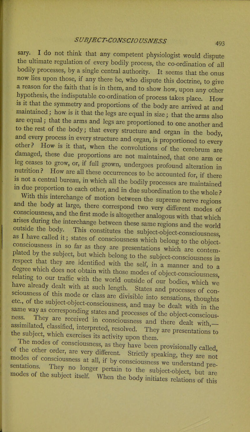 sary. I do not think that any competent physiologist would dispute the ultimate regulation of every bodily process, the co-ordination of all bodily processes, by a single central authority. It seems that the onus now lies upon those, if any there be, who dispute this doctrine, to give a reason for the faith that is in them, and to show how, upon any other hypothesis, the indisputable co-ordination of process takes place. How is it that the symmetry and proportions of the body are arrived at and mamtamed; how is it that the legs are equal in size; that the arms also are equal; that the arms and legs are proportioned to one another and to the rest of the body; that every structure and organ in the body and every process in every structure and organ, is proportioned to every other? How is it that, when the convolutions of the cerebrum are damaged, these due proportions are not maintained, that one arm or leg ceases to grow, or, if full grown, undergoes profound alteration in nutrition ? How are all these occurrences to be accounted for, if there IS not a central bureau, in which all the bodily processes are maintained in due proportion to each other, and in due subordination to the whole ? With this interchange of motion between the supreme nerve regions and the body at large, there correspond two very different modes of consciousness, and the first mode is altogether analogous with that which arises during the interchange between these same regions and the world outside the body. This constitutes the subject-object-consciousness, as I have called it; states of consciousness which belong to the obiect ^^ZTT 'V  ^'^^ presentations which are contem- rCect tha^^r t' '^^^^ subject-consciousness in respect that they are identified with the self, in a manner and to a degree which does not obtain with those modes of object-consciousness relating to our traffic with the world outside of our'bodies, which we have already dealt with at such length. States and proces es of con soousness of this mode or class are divisible into senLion , hough^ etc., of the subject-object-consciousness, and may be dealt w th in the ne^ Xrar'^^'l '''''' ^^^^^^^^^ object-consd^^^^^^ ness. They are received in consciousness and there dealt wifh assimilated classified, interpreted, resolved. They are prese^^ a^^^^^^ the subject which exercises its activity upon them, nf Tl. i consciousness, as they have been provisionally called of the other order, are very different. Strictly speaking, they ar^^^^^^^^ modes of consciousness af nil if k„ • ^ ^ sentations ^ ' ^ consciousness we understand pre- mnf f J- ° P''^^ the subject-object but are modes of the subject itself When the body initiates relations of thi!