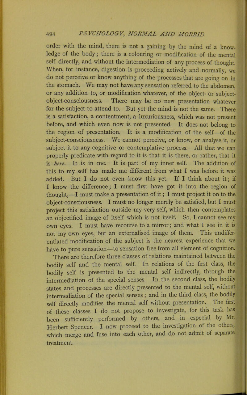 order with the mind, there is not a gaining by the mind of a know- ledge of the body; there is a colouring or modification of the mental self directly, and without the intermediation of any process of thought. When, for instance, digestion is proceeding actively and normally, we do not perceive or know anything of the processes that are going on in the stomach. We may not have any sensation referred to the abdomen, or any addition to, or modification whatever, of the object- or subject- object-consciousness. There may be no new presentation whatever for the subject to attend to. But yet the mind is not the same. There is a satisfaction, a contentment, a luxuriousness, which was not present before, and which even now is not presented. It does not belong to the region of presentation. It is a modification of the self—of the subject-consciousness. We cannot perceive, or know, or analyse it, or subject it to any cognitive or contemplative process. All that we can properly predicate with regard to it is that it is there, or rather, that it is here. It is in me. It is part of my inner self. The addition of this to my self has made me different from what I was before it was added. But I do not even know this yet. If I think about it; if I know the difference; I must first have got it into the region of thought,—I must make a presentation of it; I must project it on to the object-consciousness. I must no longer merely be satisfied, but I must project this satisfaction outside my very self, which then contemplates an objectified image of itself which is not itself. So, I cannot see my own eyes. I must have recourse to a mirror; and what I see in it is not my own eyes, but an externalised image of them. This undiffer- entiated modification of the subject is the nearest experience that we have to pure sensation—to sensation free from all element of cognition. There are therefore three classes of relations maintained between the bodily self and the mental self. In relations of the first class, the bodily self is presented to the mental self indirectly, through the intermediation of the special senses. In the second class, the bodily states and processes are directly presented to the mental self, without intermediation of the special senses; and in the third class, the bodily self directly modifies the mental self without presentation. The first of these classes I do not propose to investigate, for this task has been sufficiently performed by others, and in especial by Mr. Herbert Spencer. I now proceed to the investigation of the others, which merge and fuse into each other, and do not admit of separate treatment.
