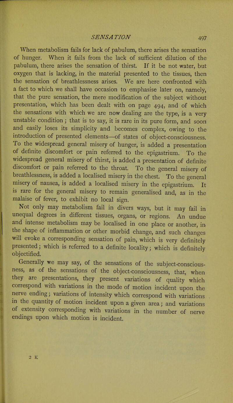 SENS A TION When metabolism fails for lack of pabulum, there arises the sensation of hunger. When it fails from the lack of sufficient dilution of the pabulum, there arises the sensation of thirst. If it be not water, but oxygen that is lacking, in the material presented to the tissues, then the sensation of breathlessness arises. We are here confronted with a fact to which we shall have occasion to emphasise later on, namely, that the pure sensation, the mere modification of the subject without presentation, which has been dealt with on page 49^1, and of which the sensations with which we are now dealing are the type, is a very unstable condition; that is to say, it is rare in its pure form, and soon and easily loses its simplicity and becomes complex, owing to the introduction of presented elements—of states of object-consciousness. To the widespread general misery of hunger, is added a presentation of definite discomfort or pain referred to the epigastrium. To the widespread general misery of thirst, is added a presentation of definite discomfort or pain referred to the throat. To the general misery of breathlessness, is added a localised misery in the chest. To the general misery of nausea, is added a localised misery in the epigastrium. It is rare for the general misery to remain generalised and, as in the malaise of fever, to exhibit no local sign. Not only may metabolism fail in divers ways, but it may fail in unequal degrees in different tissues, organs, or regions. An undue and intense metabolism may be localised in one place or another, in the shape of inflammation or other morbid change, and such changes will evoke a corresponding sensation of pain, which is very definitely presented; which is referred to a definite locality; which is definitely objectified. Generally we may say, of the sensations of the subject-conscious- ness, as of the sensations of the object-consciousness, that, when they are presentations, they present variations of quahty which correspond with variations in the mode of motion incident upon the nerve ending; variations of intensity which correspond with variations in the quantity of motion incident upon a given area; and variations of extensity corresponding with variations in the number of nerve endings upon which motion is incident. 2 K