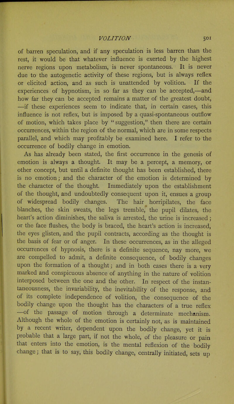of barren speculation, and if any speculation is less barren than the rest, it would be that whatever influence is exerted by the highest nerve regions upon metabolism, is never spontaneous. It is never due to the autogenetic activity of these regions, but is always reflex or elicited action, and as such is unattended by voHtion. If the experiences of hypnotism, in so far as they can be accepted,—and how far they can be accepted remains a matter of the greatest doubt, —if these experiences seem to indicate that, in certain cases, this influence is not reflex, but is imposed by a quasi-spontaneous outflow of motion, which takes place by suggestion, then there are certain occurrences, within the region of the normal, which are in some respects parallel, and which may profitably be examined here. I refer to the occurrence of bodily change in emotion. As has already been stated, the first occurrence in the genesis of emotion is always a thought. It may be a percept, a memory, or other concept, but until a definite thought has been established, there is no emotion; and the character of the emotion is determined by the character of the thought. Immediately upon the establishment of the thought, and undoubtedly consequent upon it, ensues a group of widespread bodily changes. The hair horripilates, the face blanches, the skin sweats, the legs tremble, the pupil dilates, the heart's action diminishes, the saliva is arrested, the urine is increased; or the face flushes, the body is braced, the heart's action is increased, the eyes glisten, and the pupil contracts, according as the thought is the basis of fear or of anger. In these occurrences, as in the alleged occurrences of hypnosis, there is a definite sequence, nay more, we are compelled to admit, a definite consequence, of bodily changes upon the formation of a thought; and in both cases there is a very marked and conspicuous absence of anything in the nature of volition interposed between the one and the other. In respect of the instan- taneousness, the invariability, the inevitability of the response, and of its complete independence of volition, the consequence of the bodily change upon the thought has the characters of a true reflex —of the passage of motion through a determinate mechanism. Although the whole of the emotion is certainly not, as is maintained by a recent writer, dependent upon the bodily change, yet it is probable that a large part, if not the whole, of the pleasure or pain that enters into the emotion, is the mental reflexion of the bodily change; that is to say, this bodily change, centrally initiated, sets up