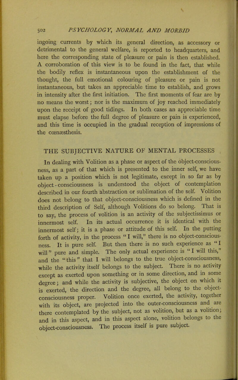 ingoing currents by which its general direction, as accessory or detrimental to the general welfare, is reported to headquarters, and here the corresponding state of pleasure or pain is then established, A corroboration of this view is to be found in the fact, that while the bodily reflex is instantaneous upon the estabUshment of the thought, the full emotional colouring of pleasure or pain is not instantaneous, but takes an appreciable time to establish, and grows in intensity after the first initiation. The first moments of fear are by no means the worst; nor is the maximum of joy reached immediately upon the receipt of good tidings. In both cases an appreciable time must elapse before the full degree of pleasure or pain is experienced, and this time is occupied in the gradual reception of impressions of the ccensesthesis. THE SUBJECTIVE NATURE OF MENTAL PROCESSES In dealing with Volition as a phase or aspect of the object-conscious- ness, as a part of that which is presented to the inner self, we have taken up a position which is not legitimate, except in so far as by object-consciousness is understood the object of contemplation described in our fourth abstraction or sublimation of the self. Volition does not belong to that object-consciousness which is defined in the third description of Self, although Volitions do so belong. That is to say, the process of volition is an activity of the subjectissimus or innermost self. In its actual occurrence it is identical with the innermost self; it is a phase or attitude of this self. In the putting forth of activity, in the process  I will, there is no object-conscious- ness. It is pure self. But then there is no such experience as I will pure and simple. The only actual experience is  I will this, and the this that I will belongs to the true object-consciousness, while the activity itself belongs to the subject. There is no activity except as exerted upon something or in some direction, and in some degree; and while the activity is subjective, the object on which it is exerted, the direction and the degree, all belong to the object- consciousness proper. Volition once exerted, the activity, together with its object, are projected into the outer-consciousness and are there contemplated by the subject, not as volition, but as a voUtion; and in this aspect, and in this aspect alone, volition belongs to the object-consciousness. The process itself is pure subject.