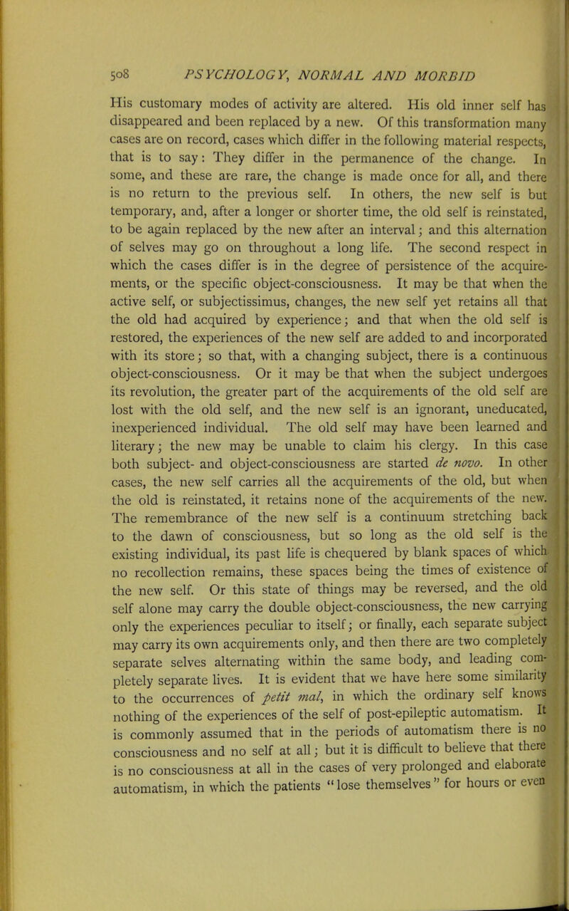 His customary modes of activity are altered. His old inner self has disappeared and been replaced by a new. Of this transformation many cases are on record, cases which differ in the following material respects, that is to say: They differ in the permanence of the change. In some, and these are rare, the change is made once for all, and there is no return to the previous self. In others, the new self is but temporary, and, after a longer or shorter time, the old self is reinstated, to be again replaced by the new after an interval; and this alternation of selves may go on throughout a long life. The second respect in which the cases differ is in the degree of persistence of the acquire- ments, or the specific object-consciousness. It may be that when the active self, or subjectissimus, changes, the new self yet retains all that the old had acquired by experience; and that when the old self is restored, the experiences of the new self are added to and incorporated with its store; so that, with a changing subject, there is a continuous object-consciousness. Or it may be that when the subject undergoes its revolution, the greater part of the acquirements of the old self are i lost with the old self, and the new self is an ignorant, uneducated, i inexperienced individual. The old self may have been learned and literary; the new may be unable to claim his clergy. In this case both subject- and object-consciousness are started de novo. In other cases, the new self carries all the acquirements of the old, but when the old is reinstated, it retains none of the acquirements of the new. The remembrance of the new self is a continuum stretching back to the dawn of consciousness, but so long as the old self is the existing individual, its past Hfe is chequered by blank spaces of which no recollection remains, these spaces being the times of existence of the new self. Or this state of things may be reversed, and the old self alone may carry the double object-consciousness, the new carrying only the experiences peculiar to itself; or finally, each separate subject may carry its own acquirements only, and then there are two completely separate selves alternating within the same body, and leading com- pletely separate lives. It is evident that we have here some similarity to the occurrences of petit mal, in which the ordinary self knows nothing of the experiences of the self of post-epileptic automatism. It is commonly assumed that in the periods of automatism there is no consciousness and no self at all; but it is difficult to believe that there is no consciousness at all in the cases of very prolonged and elaborate automatism, in which the patients ''lose themselves for hours or even