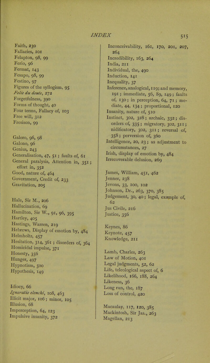 Faith, 230 Fallacies, loi Felapton, 98, 99 Ferio, 96 Fermat, 143 Fesapo, 98, 99 Festino, 97 Figures of the syllogism, 95 Folie du doute, 272 Forgetfulness, 390 Forms of thought, 40 Four terms, Fallacy of, 103 Free will, 312 Fresison, 99 Galero, 96, 98 Galono, 96 Genius, 243 Generalisation, 47, 51; faults of, 61 General paralysis, Attention in, 351 ; effort in, 352 Good, nature of, 464 Government, Credit of, 233 Gravitation, 205 Hale, Sir M., 206 Hallucination, 69 Hamilton, Sir W., 91, 96, 395 Hartley, 405 Hastings, Warren, 219 Hebrews, Display of emotion by, 484 Helmholtz, 457 Hesitation, 314, 361 ; disorders of, 364 Homicidal impulse. Inconceivability, 16 r, 170, 201, 207, 264 Incredibihty, 163, 264 India, 211 Individual, the, 490 Induction, 141 Inequality, 37 Inference, analogical, 119; and memory, 191 ; immediate, 56, 89, 149; faults of, 130; in perception, 64, 71 ; me- diate, 44, 134; proportional, 120 Insanity, nature of, 510 Instinct, 302, 328; archaic, 332; dis- orders of, 335 ; migratory, 302, 311; nidificatory, 302, 311; reversal of, 358; perversion of, 360 Intelligence, 20, 23 ; as adjustment to circumstances, 27 Irish, display of emotion by, 484 Irrecoverable delusion, 269 James, William, 451, 462 Jenner, 238 Jevons, 33, 100, 102 Johnson, Dr., 263, 370, 385 Judgement, 30, 40; legal, example of, 62 Jus Civile, 216 Justice, 356 Keynes, 86 Keynote, 457 Knowledge, 211 Honesty, 356 Hunger, 497 Hypnotism, 500 Hypothesis, 149 Idiocy, 66 Ignoratio elenchi, 108, 463 Illicit major, 106 ; minor, 105 Illusion, 68 Imperception, 64, 123 Impulsive insanity, 372 Lamb, Charles, 263 Law of Motion, 401 Legal judgments, 52, 62 Life, teleological aspect of, 6 Likelihood, 166, 188, 264 Likeness, 36 Long run, the, 187 Loss of control, 420 Macaulay, 117, 120, 385 Mackintosh, Sir Jas., 263 Magellan, 213