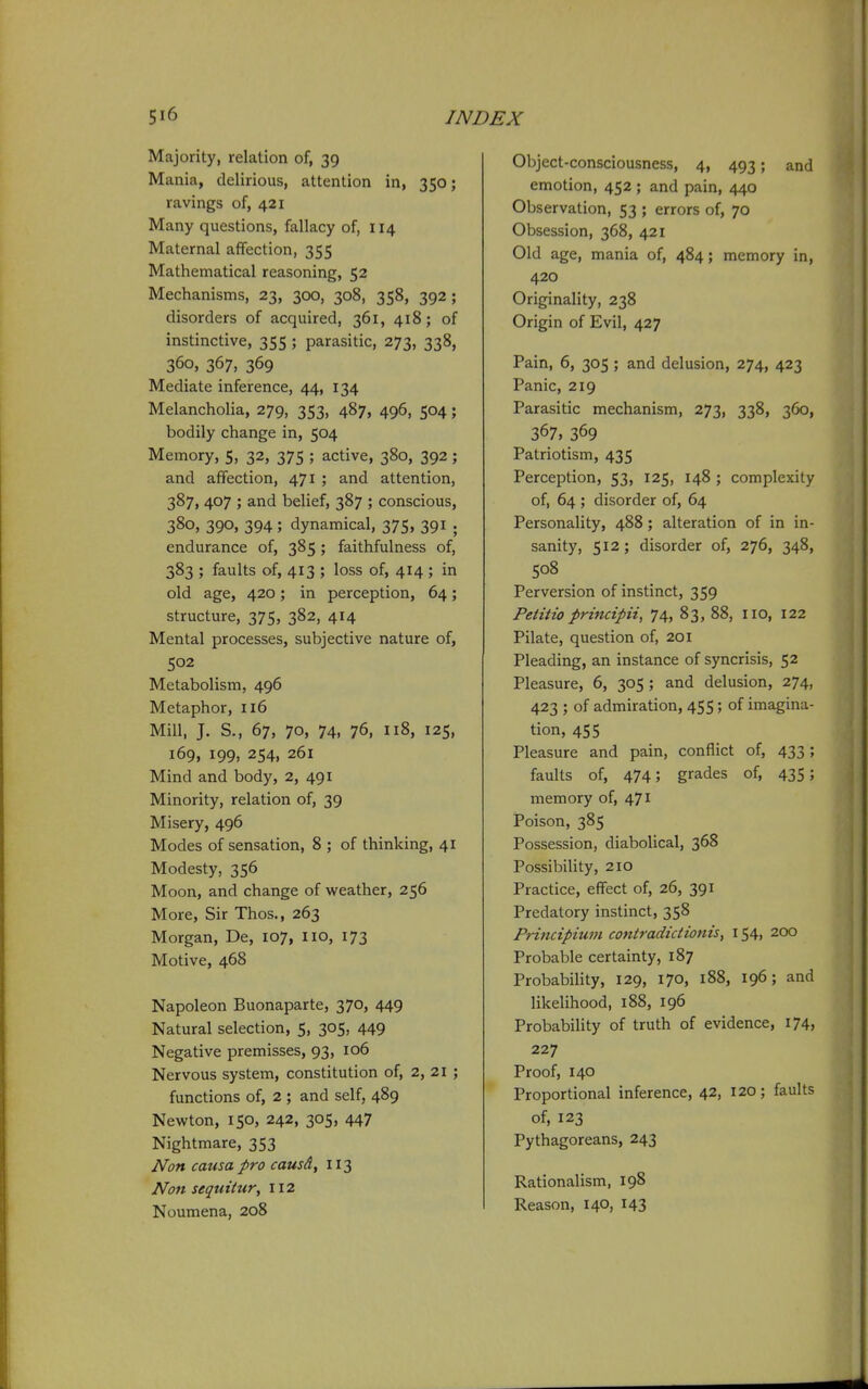 Majority, relation of, 39 Mania, delirious, attention in, 350; ravings of, 421 Many questions, fallacy of, 114 Maternal affection, 355 Mathematical reasoning, 52 Mechanisms, 23, 300, 308, 358, 392; disorders of acquired, 361, 418; of instinctive, 355 ; parasitic, 273, 338, 360, 367, 369 Mediate inference, 44, 134 Melancholia, 279, 353, 487, 496, 504; bodily change in, 504 Memory, 5, 32, 375 ; active, 380, 392 ; and affection, 471 ; and attention, 387, 407 ; and belief, 387 ; conscious, 380, 390, 394; dynamical, 375, 391 . endurance of, 385; faithfulness of, 383 ; faults of, 413 ; loss of, 414 ; in old age, 420; in perception, 64; structure, 375, 382, 414 Mental processes, subjective nature of, 502 Metabolism, 496 Metaphor, 116 Mill, J. S., 67, 70, 74, 76, n8, 125, 169, 199, 254, 261 Mind and body, 2, 491 Minority, relation of, 39 Misery, 496 Modes of sensation, 8 ; of thinking, 41 Modesty, 356 Moon, and change of weather, 256 More, Sir Thos., 263 Morgan, De, 107, 110, 173 Motive, 468 Napoleon Buonaparte, 370, 449 Natural selection, 5, 305, 449 Negative premisses, 93, 106 Nervous system, constitution of, 2, 21 ; functions of, 2 ; and self, 489 Newton, 150, 242, 305, 447 Nightmare, 353 Non causa pro causd, 113 Non sequitur, 112 Noumena, 208 Object-consciousness, 4, 493; and emotion, 452 ; and pain, 440 Observation, 53 ; errors of, 70 Obsession, 368, 421 Old age, mania of, 484; memory in, 420 Originality, 238 Origin of Evil, 427 Pain, 6, 305 ; and delusion, 274, 423 Panic, 219 Parasitic mechanism, 273, 338, 360, 367, 369 Patriotism, 435 Perception, 53, 125, 148 ; complexity of, 64 ; disorder of, 64 Personality, 488 ; alteration of in in- sanity, 512; disorder of, 276, 348, 508 Perversion of instinct, 359 Petitio principii, 74, 83, 88, 110, 122 Pilate, question of, 201 Pleading, an instance of syncrisis, 52 Pleasure, 6, 305 ; and delusion, 274, 423 ; of admiration, 455; of imagina- tion, 455 Pleasure and pain, conflict of, 433; faults of, 474; grades of, 435; memory of, 471 Poison, 385 Possession, diabolical, 368 PossibiHty, 210 Practice, effect of, 26, 391 Predatory instinct, 358 Principium contradictionis, 154, 200 Probable certainty, 187 ProbabiHty, 129, 170, 188, 196; and likelihood, 188, 196 Probability of truth of evidence, 174, 227 Proof, 140 Proportional inference, 42, 120; faults of, 123 Pythagoreans, 243 Rationalism, 198 Reason, 140, 143