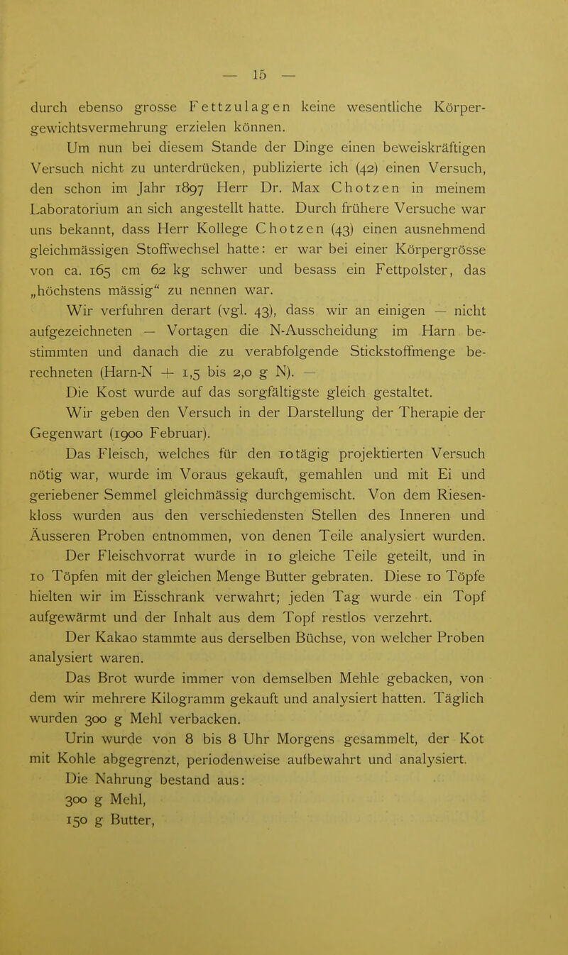 durch ebenso grosse Fettzulagen keine wesentliche Körper- gewichtsvermehrung erzielen können. Um nun bei diesem Stande der Dinge einen beweiskräftigen Versuch nicht zu unterdrücken, publizierte ich (42) einen Versuch, den schon im Jahr 1897 Herr Dr. Max Chotzen in meinem Laboratorium an sich angestellt hatte. Durch frühere Versuche war uns bekannt, dass Herr Kollege Chotzen (43) einen ausnehmend gleichmässigen Stoffwechsel hatte: er war bei einer Körpergrösse von ca. 165 cm 62 kg schwer und besass ein Fettpolster, das „höchstens massig zu nennen war. Wir verfuhren derart (vgl. 43), dass wir an einigen — nicht aufgezeichneten — Vortagen die N-Ausscheidung im Harn be- stimmten und danach die zu verabfolgende Stickstoffmenge be- rechneten (Harn-N + 1,5 bis 2,0 g N). — Die Kost wurde auf das sorgfältigste gleich gestaltet. Wir geben den Versuch in der Darstellung der Therapie der Gegenwart (1900 Februar). Das Fleisch, welches für den lotägig projektierten Versuch nötig war, wurde im Voraus gekauft, gemahlen und mit Ei und geriebener Semmel gleichmässig durchgemischt. Von dem Riesen- kloss wurden aus den verschiedensten Stellen des Inneren und Äusseren Proben entnommen, von denen Teile analysiert wurden. Der Fleischvorrat wurde in 10 gleiche Teile geteilt, und in 10 Töpfen mit der gleichen Menge Butter gebraten. Diese 10 Töpfe hielten wir im Eisschrank verwahrt; jeden Tag wurde ein Topf aufgewärmt und der Inhalt aus dem Topf restlos verzehrt. Der Kakao stammte aus derselben Büchse, von welcher Proben analysiert waren. Das Brot wurde immer von demselben Mehle gebacken, von dem wir mehrere Kilogramm gekauft und analysiert hatten. Täglich wurden 300 g Mehl verbacken. Urin wurde von 8 bis 8 Uhr Morgens gesammelt, der Kot mit Kohle abgegrenzt, periodenweise aufbewahrt und analysiert. Die Nahrung bestand aus: 300 g Mehl, 150 g Butter,