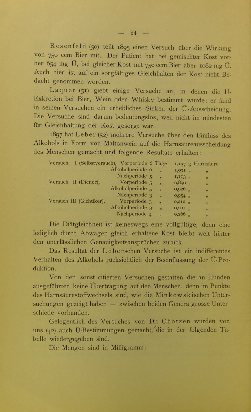 Rosenfeld (50) teilt 1895 einen Versuch über die Wirkung von 750 ccm Bier mit. Der Patient hat bei gemischter Kost vor- her 654 mg U, bei gleicher Kost mit 750 ccm Bier aber 1082 mg 0. Auch hier ist auf ein sorgfältiges Gleichhalten der Kost nicht Be- dacht genommen worden. La quer (51) giebt einige Versuche an, in denen die 0- Exkretion bei Bier, Wein oder Whisky bestimmt wurde: er fand in seinen Versuchen ein erhebliches Sinken der 0-Ausscheidung. Die Versuche sind darum bedeutungslos, weil nicht im mindesten für Gleichhaltung der Kost gesorgt war. 1897 hat Leber (52) mehrere Versuche über den Einfluss des Alkohols in Form von Maltonwein auf die Harnsäureausscheidung des Menschen gemacht und folgende Resultate erhalten: Versuch 1 (Selbstversuch), Vorperiode 6 Tage 1,137 g Harnsäure Alkoholperiode 6 , 1,071 „ „ Nachperiode 5 , 1,113 Versuch II (Diener), Vorperiode 5 , 0,890 „ „ Alkoholperiode 5 , 0,926 „ „ Nachperiode 3 „ 0,954 „ „ Versuch III (Gichtiker), Vorperiode 3 „ 0,212 „ „ Alkoholperiode 3 , 0,201 „ „ Nachperiode 4 „ 0,266 „ „ Die Diätgleichheit ist keineswegs eine vollgültige, denn eine lediglich durch Abwägen gleich erhaltene Kost bleibt weit hinter den unerlässlichen Genauigkeitsansprüchen zurück. Das Resultat der Leberschen Versuche ist ein indifferentes Verhalten des Alkohols rücksichtlich der Beeinflussung der Ü-Pro- duktion. Von den sonst citierten Versuchen gestatten die an Hunden ausgeführten keine Übertragung auf den Menschen, denn im Punkte des HarnsäurestoflFwechsels sind, wie die Minkowskischen Unter- suchungen gezeigt haben — zwischen beiden Genera grosse Unter- schiede vorhanden. Gelegentlich des Versuches von Dr. Chotzen wurden von uns (42) auch Ü-Bestimmungen gemacht,^die in der folgenden Ta- belle wiedergegeben sind. Die Mengen sind in Milligramm: