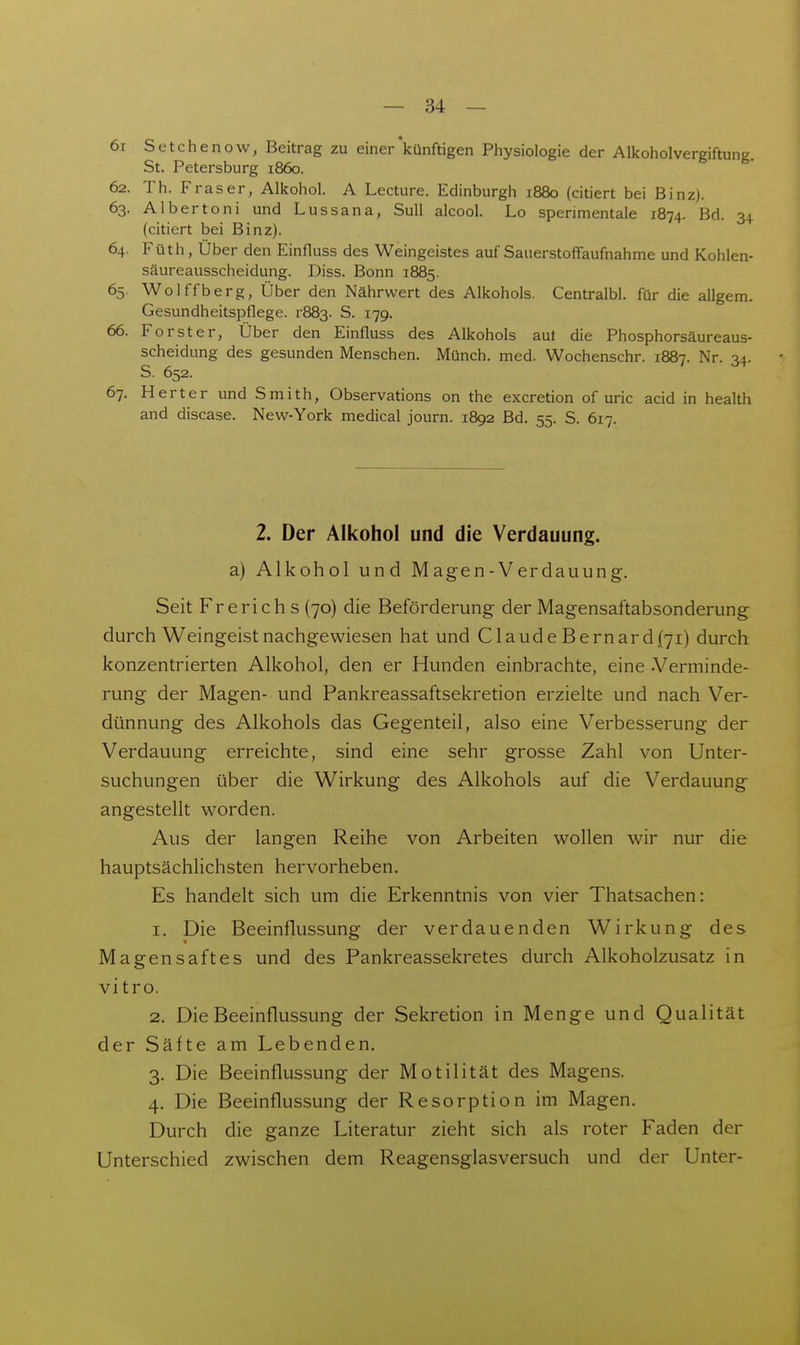 6r Setchenow, Beitrag zu einer'künftigen Physiologie der Alkoholvergiftung. St. Petersburg 1860. 62. Th. Fräser, Alkohol. A Lecture. Edinburgh 1880 (citiert bei Binz). 63. Albertoni und Lassana, SuU alcool. Lo sperimentale 1874. Bd. 34 (citiert bei Binz). 64. Füth, Über den Einfluss des Weingeistes auf Sauerstoffaufnahme und Kohlen- säureausscheidung. Diss. Bonn 1885. 65. Wolffberg, Über den Nährwert des Alkohols. Centralbl. für die allgem. Gesundheitspflege. r883. S. 179. 66. Forst er, Über den Einfluss des Alkohols aut die Phosphorsäureaus- scheidung des gesunden Menschen. Münch, med. Wochenschr. 1887. Nr. 34. S. 652. 67. Herter und Smith, Observations on the excretion of uric acid in health and discase. New-York medical journ. 1892 Bd. 55. S. 617. 2. Der Alkohol und die Verdauung. a) Alkohol und Magen-Verdauung. Seit Frerieh s (70) die Beförderung der Magensaftabsonderung durch Weingeist nachgewiesen hat und Claude Bern ard (71) durch konzentrierten Alkohol, den er Hunden einbrachte, eine .Verminde- rung der Magen- und Pankreassaftsekretion erzielte und nach Ver- dünnung des Alkohols das Gegenteil, also eine Verbesserung der Verdauung erreichte, sind eine sehr grosse Zahl von Unter- suchungen über die Wirkung des Alkohols auf die Verdauung angestellt worden. Aus der langen Reihe von Arbeiten wollen wir nur die hauptsächlichsten hervorheben. Es handelt sich um die Erkenntnis von vier Thatsachen: 1. Die Beeinflussung der verdauenden Wirkung des Magensaftes und des Pankreassekretes durch Alkoholzusatz in vitro. 2. Die Beeinflussung der Sekretion in Menge und Qualität der Säfte am Lebenden. 3. Die Beeinflussung der Motilität des Magens. 4. Die Beeinflussung der Resorption im Magen. Durch die ganze Literatur zieht sich als roter Faden der Unterschied zwischen dem Reagensglasversuch und der Unter-