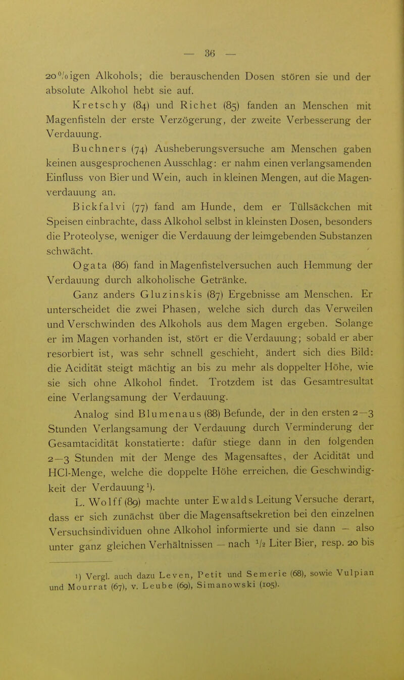 2o^'oigen Alkohols; die berauschenden Dosen stören sie und der absolute Alkohol hebt sie auf. Kretschy (84) und Riebet (85) fanden an Menschen mit Magenfisteln der erste Verzögerung, der zweite Verbesserung der Verdauung. Buchners (74) Ausheberungsversuche am Menschen gaben keinen ausgesprochenen Ausschlag: er nahm einen verlangsamenden Einfluss von Bier und Wein, auch in kleinen Mengen, auf die Magen- verdauung an. Bickfalvi (77) fand am Hunde, dem er Tüllsäckchen mit Speisen einbrachte, dass Alkohol selbst in kleinsten Dosen, besonders die Proteolyse, weniger die Verdauung der leimgebenden Substanzen schwächt. Ogata (86) fand in Magenfistelversuchen auch Hemmung der Verdauung durch alkoholische Getränke. Ganz anders Gluzinskis (87) Ergebnisse am Menschen. Er unterscheidet die zwei Phasen, welche sich durch das Verweilen und Verschwinden des Alkohols aus dem Magen ergeben. Solange er im Magen vorhanden ist, stört er die Verdauung; sobald er aber resorbiert ist, was sehr schnell geschieht, ändert sich dies Bild: die Acidität steigt mächtig an bis zu mehr als doppelter Höhe, wie sie sich ohne Alkohol findet. Trotzdem ist das Gesamtresultat eine Verlangsamung der Verdauung. Analog sind Blumenaus (88) Befunde, der in den ersten 2—3 Stunden Verlangsamung der Verdauung durch Verminderung der Gesamtacidität konstatierte: dafür stiege dann in den folgenden 2—3 Stunden mit der Menge des Magensaftes, der Acidität und HCl-Menge, welche die doppelte Höhe erreichen, die Geschwindig- keit der Verdauung^). L. Wolff(89) machte unter Ewalds Leitung Versuche derart, dass er sich zunächst über die Magensaftsekretion bei den einzelnen Versuchsindividuen ohne Alkohol informierte und sie dann - also unter ganz gleichen Verhältnissen - nach V2 Liter Bier, resp. 20 bis 1) Vergl. auch dazu Leven, und Mourrat (67), v. Leube (69), Petit und Semerie Simanowski (105). (68), sowie Vulpian