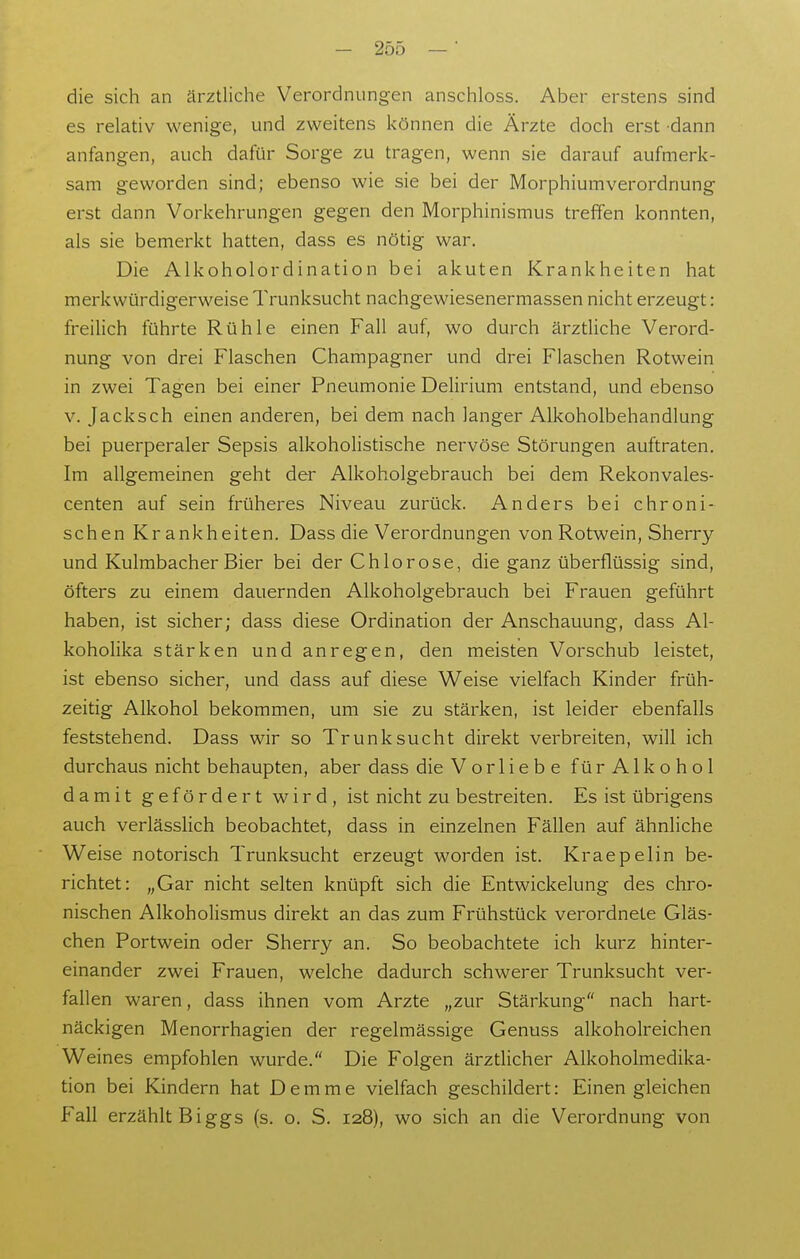 die sich an ärztliche Verordnungen anschloss. Aber erstens sind es relativ wenige, und zweitens können die Ärzte doch erst dann anfangen, auch dafür Sorge zu tragen, wenn sie darauf aufmerk- sam geworden sind; ebenso wie sie bei der Morphiumverordnung erst dann Vorkehrungen gegen den Morphinismus treffen konnten, als sie bemerkt hatten, dass es nötig war. Die Aikoholordination bei akuten Krankheiten hat merkwürdigerweise Trunksucht nachgewiesenermassen nicht erzeugt: freilich führte Rühle einen Fall auf, wo durch ärztliche Verord- nung von drei Flaschen Champagner und drei Flaschen Rotwein in zwei Tagen bei einer Pneumonie Delirium entstand, und ebenso V. Jacksch einen anderen, bei dem nach langer Alkoholbehandlung bei puerperaler Sepsis alkoholistische nervöse Störungen auftraten. Im allgemeinen geht der Alkoholgebrauch bei dem Rekonvales- centen auf sein früheres Niveau zurück. Anders bei chroni- schen Krankheiten. Dass die Verordnungen von Rotwein, Sherry und Kulmbacher Bier bei der Chlorose, die ganz überflüssig sind, öfters zu einem dauernden Alkoholgebrauch bei Frauen geführt haben, ist sicher; dass diese Ordination der Anschauung, dass Al- koholika stärken und anregen, den meisten Vorschub leistet, ist ebenso sicher, und dass auf diese Weise vielfach Kinder früh- zeitig Alkohol bekommen, um sie zu stärken, ist leider ebenfalls feststehend. Dass wir so Trunksucht direkt verbreiten, will ich durchaus nicht behaupten, aber dass die Vorliebe fürAlkohol damit gefördert wird, ist nicht zu bestreiten. Es ist übrigens auch verlässlich beobachtet, dass in einzelnen Fällen auf ähnliche Weise notorisch Trunksucht erzeugt worden ist. Kraepelin be- richtet: „Gar nicht selten knüpft sich die Entwickelung des chro- nischen Alkoholismus direkt an das zum Frühstück verordnete Gläs- chen Portwein oder Sherry an. So beobachtete ich kurz hinter- einander zwei Frauen, welche dadurch schwerer Trunksucht ver- fallen waren, dass ihnen vom Arzte „zur Stärkung nach hart- näckigen Menorrhagien der regelmässige Genuss alkoholreichen Weines empfohlen wurde. Die Folgen ärztlicher Alkoholmedika- tion bei Kindern hat Demme vielfach geschildert: Einen gleichen Fall erzählt Biggs (s. o. S. 128), wo sich an die Verordnung von