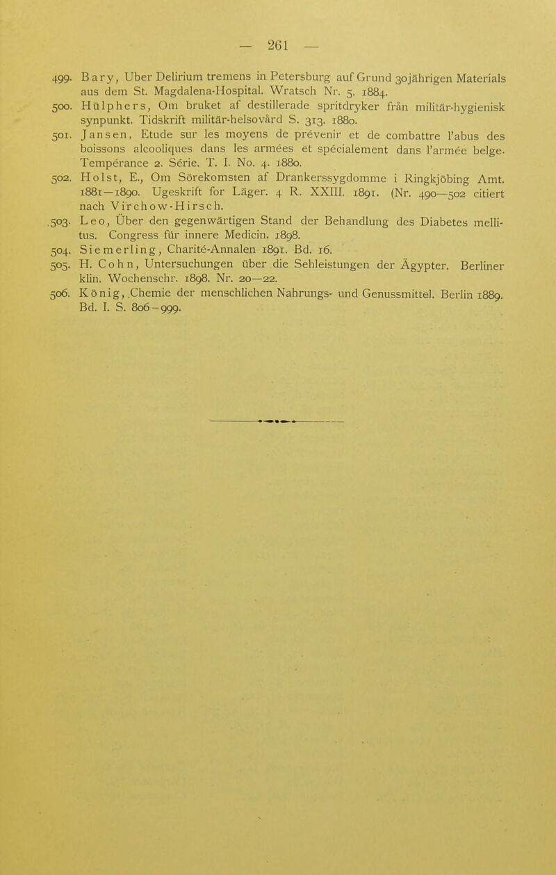 499- Bary, Uber Delirium tremens in Petersburg auf Grund 30jährigen Materials aus dem St. Magdalena-Hospital. Wratsch Nr. 5. 1884. 500. Hülphers, Om bruket af destillerade spritdryker frän militär-hygienisk synpunkt. Tidskrift militär-helsovärd S. 313. 1880. 501. Jansen, Etüde sur les moyens de prevenir et de combattre l'abus des boissons alcooliques dans les armees et specialement dans l'armee beige. Temperance 2. Serie. T. I. No. 4. 1880. 502. Holst, E., Om Sörekomsten af Drankerssygdomme i Ringkjöbing Amt. 1881—1890. Ugeskrift for Läger. 4 R. XXIII. 1891. (Nr. 490—502 citiert nach Virchow-HIrsch. .503. Leo, Über den gegenwärtigen Stand der Behandlung des Diabetes melli- tus. Congress für innere Medicin. 1898. 504. Siemerling, Charite-Annalen 1891. Bd. 16. 505. H. Cohn, Untersuchungen über die Sehleistungen der Ägypter. Berliner klin. Wochenschr. 1898. Nr. 20—22. 506. König, .Chemie der menschlichen Nahrungs- und Genussmittel. Berlin 1889. Bd. I. S. 806-999.