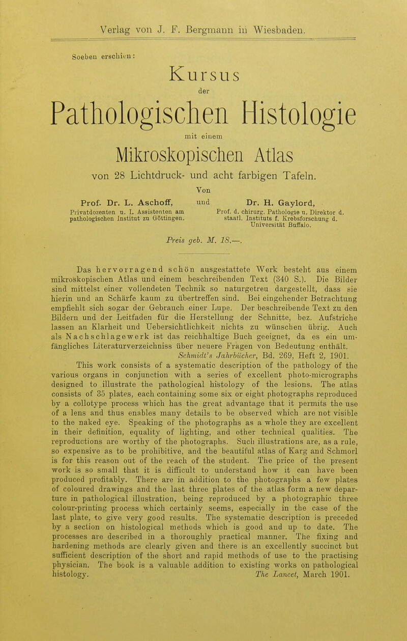 Soeben erschiLii: Kursus der Pathologischen Histologie mit einem Mikroskopischen Atlas von 28 Lichtdruck- und acht farbigen Tafeln. Von Prof. Dr. L. Aschoflf, uud Dr. H. Gaylord, Piivatdozenlen n. I. Assistenten am Prof. d. Chirurg. Pathologie u. Direktor d. pathologischen Institut zn Göltingen. staatl. Instituts f. Krebsforschung d. Universität ßoffalo. Preis geb. M. 18.—. Das hervorragend schön ausgestattete Werk besteht aus einem mikroskopischen Atlas und einem beschreibenden Text (340 S.). Die Bilder sind mittelst einer vollendeten Technik so naturgetreu dargestellt, dass sie hierin und an Schärfe kaum zu übertreffen sind. Bei eingehender Betrachtung empfiehlt sich sogar der Gebrauch einer Lupe. Der beschreibende Text zu den Bildern und der Leitfaden für die Herstellung der Schnitte, bez. Aufstriche lassen an Klarheit und Uebersichtlichkeit nichts zu wünschen übrig. Auch als Nachschlagewerk ist das reichhaltige Buch geeignet, da es ein um- fängliches Literaturverzeichniss über neuere Fragen von Bedeutung enthält. Schmidt's Jahrbücher, Bd. 269, Heft 2, 1901. This work consists of a systematic description of the pathology of the various organs in conjunction with a series of excellent photo-micrographs designed to illustrate the pathological histology of the lesions. The atlas consists of 35 plates, each containing some six or eight photographs reproduced by a coUotype process which has the great advantage that it permits the use of a lens and thus enables many details to be observed which are not visible to the naked eye. Speaking of the photographs as a whole they are excellent in their detinition, equality of lighting, and other technical qualities. The reproductions are worthy of the photographs. Such illustrations are, as a rule, so expensive as to be prohibitive, and the beautiful atlas of Karg and Schmorl is for this reason out of the reach of the student. The price of the present work is so small that it is difficult to understand how it can have been produced profitably. There are in äddition to the photographs a few plates of coloured drawings and the last three platea of the atlas form a new depar- ture in pathological Illustration, being reproduced by a Photographie thi-ee colour-printing process which certainly seems, especially in the case of the last plate, to give very good results. The systematic description is preceded by a section on histological methods which is good and up to date. The processes are described in a thoroughly practical manner. The fixing and hardening methods are clearly given and there is an excellently succinct bat sufficient description of the short and rapid methods of use to the practising physician. The book is a valuable addition to existing works on pathological histology. Tlie Lancet, March 1901.