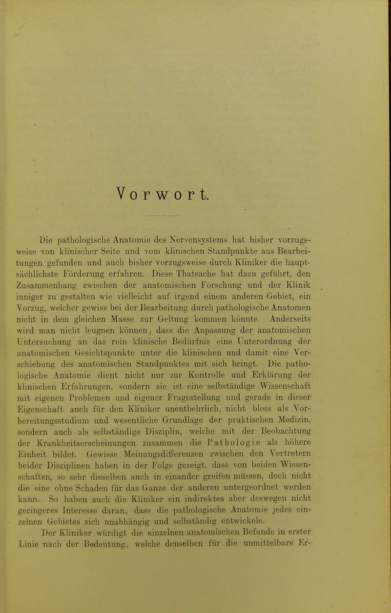 Vorwort. Die pathologische Anatomie des Nervensystems hat bisher vorzugs- weise von klinischer Seite und vom klinischen Standpunkte aus Bearbei- tungen gefunden und auch bisher vorzugsweise durch Kliniker die haupt- sächlichste Förderung erfahren. Diese Thatsache hat dazu geführt, den Zusammenhang zwischen der anatomischen Forschung und der Klinik inniger zu gestalten wie vielleicht auf irgend einem anderen Gebiet, ein Vorzug, welcher gewiss bei der Bearbeitung durch pathologische Anatomen nicht in dem gleichen Masse zur Geltung kommen könnte. Anderseits wird man nicht leugnen können, dass die Anpassung der anatomischen Untersuchung an das rein klinische Bedürfnis eine Unterordnung der anatomischen Gesichtspunkte unter die klinischen und damit eine Ver- schiebung des anatomischen Standpunktes mit sich bringt. Die patho- logische Anatomie dient nicht nur zur Kontrolle und Erklärung der klinischen Erfahrungen, sondern sie ist eine selbständige Wissenschaft mit eigenen Problemen und eigener Fragestellung und gerade in dieser Eigenschaft auch für den Kliniker unentbehrlich, nicht bloss als Vor- bereitungsstudium und wesentliche Grundlage der praktischen Medizin, sondern auch als selbständige Disziplin, welche mit der Beobachtung der Krankheitserscheinungen zusammen die Pathologie als höhere Einheit bildet. Gewisse Meinungsdifferenzen zwischen den Vertretern beider Disziplinen haben in der Folge gezeigt, dass von beiden Wissen- schaften, so sehr dieselben auch in einander greifen müssen, doch nicht die eine ohne Schaden für das Ganze der anderen untergeordnet werden kann. So haben auch die Kliniker ein indirektes aber deswegen nicht geringeres Interesse daran, dass die pathologische Anatomie jedes ein- zelnen Gebietes sich unabhängig und selbständig entwickele. Der Kliniker würdigt die einzelnen anatomischen Befunde in erster Linie nach der Bedeutung, welche denselben für die unmittelbare Er-