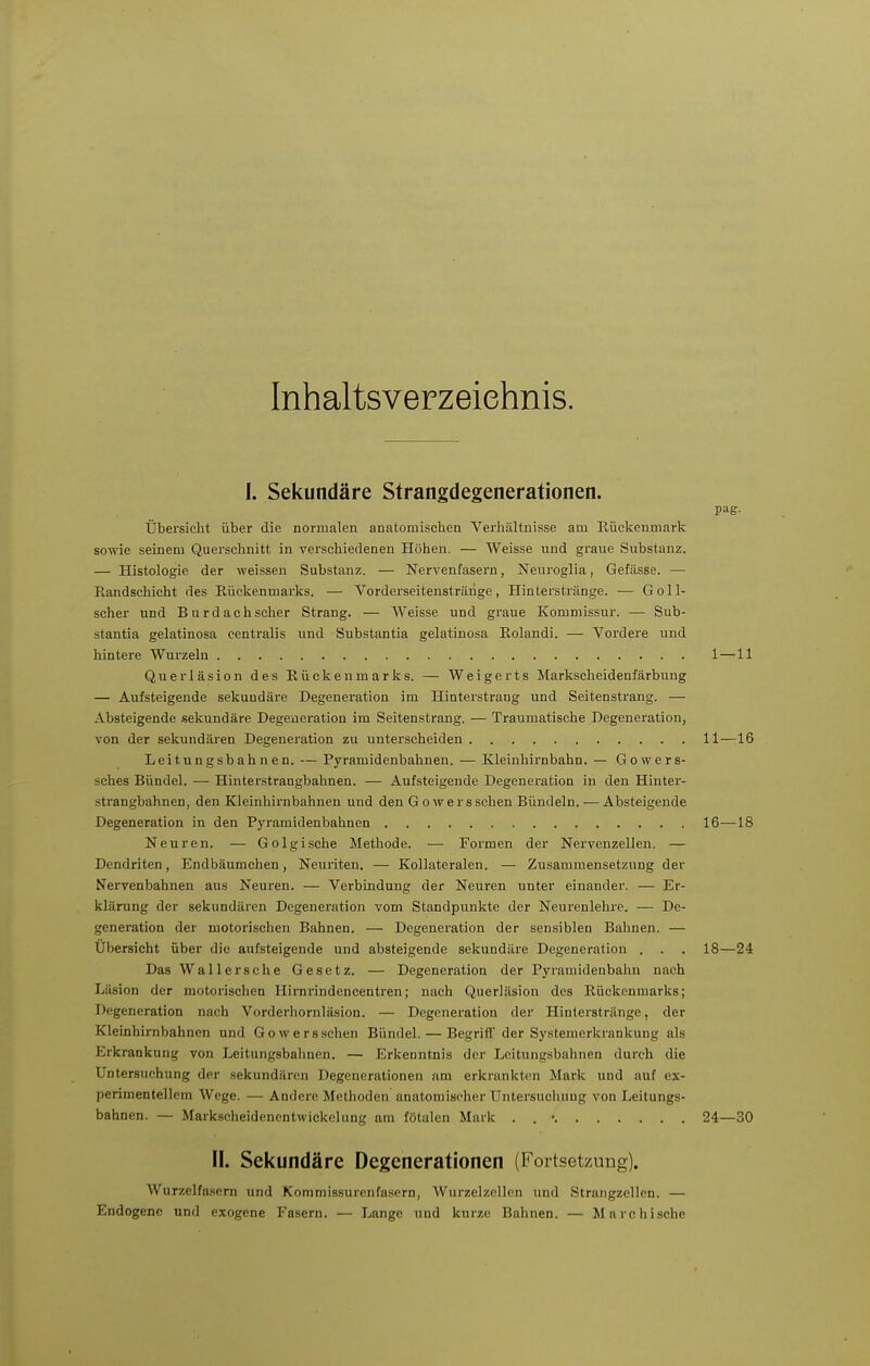 Inhaltsverzeichnis. I. Sekundäre Strangdegenerationen. pag. Übersicht über die normalen anatomischen Verhältnisse am Eückenmarli sowie seinem Querschnitt in verschiedenen Höhen. — Weisse und graue Substanz. — Histologie der weissen Substanz. — Nervenfasern, Nenroglia, Gefässe. — Kandschicht des Rückenmarks. — Vorderseitenstränge, Hinterstränge. — Goll- scher und Burdachscher Strang. — Weisse und graue Kommissur. — Sub- stantia gelatinosa centralis und Substantia gelatinosa Eolandi. — Vordere und hintere Wurzeln 1—11 Querläsion des Eückenmarks. — Weigerts Markscheidenfärbung — Aufsteigende sekundäre Degeneration im Hinterstrang und Seitenstrang. — Absteigende .sekundäre Degeneration im Seitenstrang. — Traumatische Degeneration, von der sekundären Degeneration zu unterscheiden 11—16 Leitungsbahnen. — Pyramidenbahnen. — Kleinhirnbahn. — Gowers- sches Bündel. — Hinterstrangbahnen. — Aufsteigende Degeneration in den Hinter- strangbahnen, den Kleinbirnbahnen und den Gowersschen Bündeln. — Absteigende Degeneration in den Pyramidenbahnen 16—18 Neuren. — Golgische Methode. — Formen der Nervenzellen. — Dendriten, Endbäumchen, Neuriten. — Kollateralen. — Zusammensetzung der Nervenbahnen aus Neuren. — Verbindung der Neuren unter einander. — Er- klärung der sekundären Degeneration vom Standpunkte der Neurenlehre. — De- generation der motorischen Bahnen. — Degeneration der sensiblen Bahnen. — Übersicht über die aufsteigende und absteigende sekundäre Degeneration . . . 18—24 Das Wallersche Gesetz. — Degeneration der Pyrauiideubahn nach Läsion der motorischen Hirnrindencentren; nach Querläsion des Rückenmarks; Degeneration nach Vorderliornläsion. — Degeneration der Hinterstrilnge, der Kleinhirnbahnen und Gowersschen Bündel. — Begriff der Systemerkrankung als Erkrankung von Leitungsbahnen. — Erkenntnis der Leitungsbahnen durch die Untersuchung der sekundären Degenerationen am erkrankton Mark und auf ex- perimentellem Wege. — Andere Methoden anatomischer Untersuchung von Leitungs- bahnen. — Markscheidenentwickelung am fötalen Mark . . • 24—30 II. Sekundäre Degenerationen (Fortsetzung). Wurzelfa.sern und Kommissurenfasern, Wurzelzellen und Strangzellcn. — Endogene und exogene Fasern. — Lange und kurze Bahnen. — Marehische