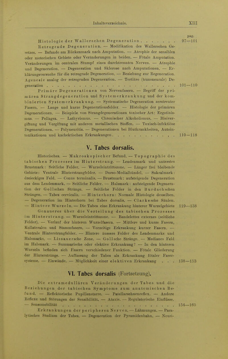 pag. Histologie der Wallcrschen Degeneration . 97—101 Retrograde Degeneration. — Modifikation des Wallerschen Ge- setzes. — Befunde am Rückenrnarli nach Amputation. — Atrophie der sensiblen oder motorischen Gebiete oder Veränderungen in beiden. — Fötale Amputation. Veränderungen im centralen Stumpf eines durcbtrennten Nerven. — Atrophie und Degeneration. — Degeneration und Sklerose nach Amputationen. — Er- klärungsversuche für die retrograde Degeneration. — Beziehung zur Regeneration. Agenesie analog der retrograden Degeneration. — Tertiäre (transneurale) De- generation 101—110 Primäre Degenerationen von Nervenfasern. — Begriff der pri- mären Strangdegeneration und Systemerkrankung und der kom- binierten System er krankung. — Systematische Degeneration zerstreuter Fasern. — Lange und kurze Degeneratiousfelder. — Histologie der primären Degenerationen. — Beispiele von Strangdegeneratiouen toxischer Art: Ergotinis- mus. — Pellagra. — Lathyrismus. — Chronischer Alkoholismus. — Bleiver- giftung und Vergiftung mit anderen metallischen Stoffen. — Toxisch-infektiöse Degenerationen. — Polyneuritis. — Degenerationen bei Blutkrankheiten, Autoin- toxikationeu und kachektischen Erkrankungen , . 110 — 118 V. Tabes dorsalis. Historisches. — Makroskopischer Befund. — Topographie des tabischen Prozesses im Hiuterstrang. — Lendenmark und unterstes Brustmark: Seitliche Felder. — Wurzeleintrittszone. — Länger frei bleibende Gebiete: Ventrale Hinterstrangfelder. — Dorso-Medialbündel. — Sakralmark: dreieckiges Feld. — Conus terminalis. — Brustmark: aufsteigende Degeneration aus dem Lendenmark. — Seitliche Felder. — Halsmark: aufsteigende Degenera- tion der Golischen Stränge. — Seitliche Felder in den Burdachsehen Strängen. — Tabes cervicalis. —Hinterhorn: Normale Histologie desselben. — Degeneration im Hinterhom bei Tabes dorsalis. — Clarkesehe Säulen. — Hintere Wurzeln. — Die Tabes eine Erkrankung hinterer Wurzelgebiete 119—138 Genaueres über die Verteilung des tabischen Prozesses im Hinter st rang. — Wurzeleinti'ittszone. — Bandelettes externes (seitliche Felder). — Verlauf der hinteren Wurzelfasern. — Mittlere und kurze Fasern, Kollateralen und Stammfasern. — Vorzeitige Erkrankung kui'zer Fasern. — Ventrale Hinterstrangfelder. — Hintere äussere Felder des Lendenmarks und Halsmarks. — Li s sau ersehe Zone. — Göll sehe Stränge. — Medianes Feld im Halsmark. — Summarische oder elektive Erkrankung? — In den hinteren Wurzeln befinden sich Fasern verschiedener Funktion. — Fötale Gliederung der Hinterstränge. — Auffassung der Tabes als Erkrankung fötaler Faser- systeme. — E^inwände. — Möglichkeit einer elektiven Erkraukung , . . 138—153 VI. Tabes dorsalis (Fortsetzung). Die extramedullären Veränderungen der Tabes und die Beziehungen der tabischen Symptome zum anatomischen Be- fund. — Reflektorische Pupillenstarre. — Patellarsehuenreflex. — Andere Reflexe und Störungen der Sensibilität. — Atn.xie. — Ttn^rulatorischc Eintlüsse. — Sensomobilität 154—160 Erkrankungen der peripheren Nerven, — Lähmungen. — Para- lytisches Stadium der Tabes. — Degeneration der Pyramidenbaiin. — Ncuri-