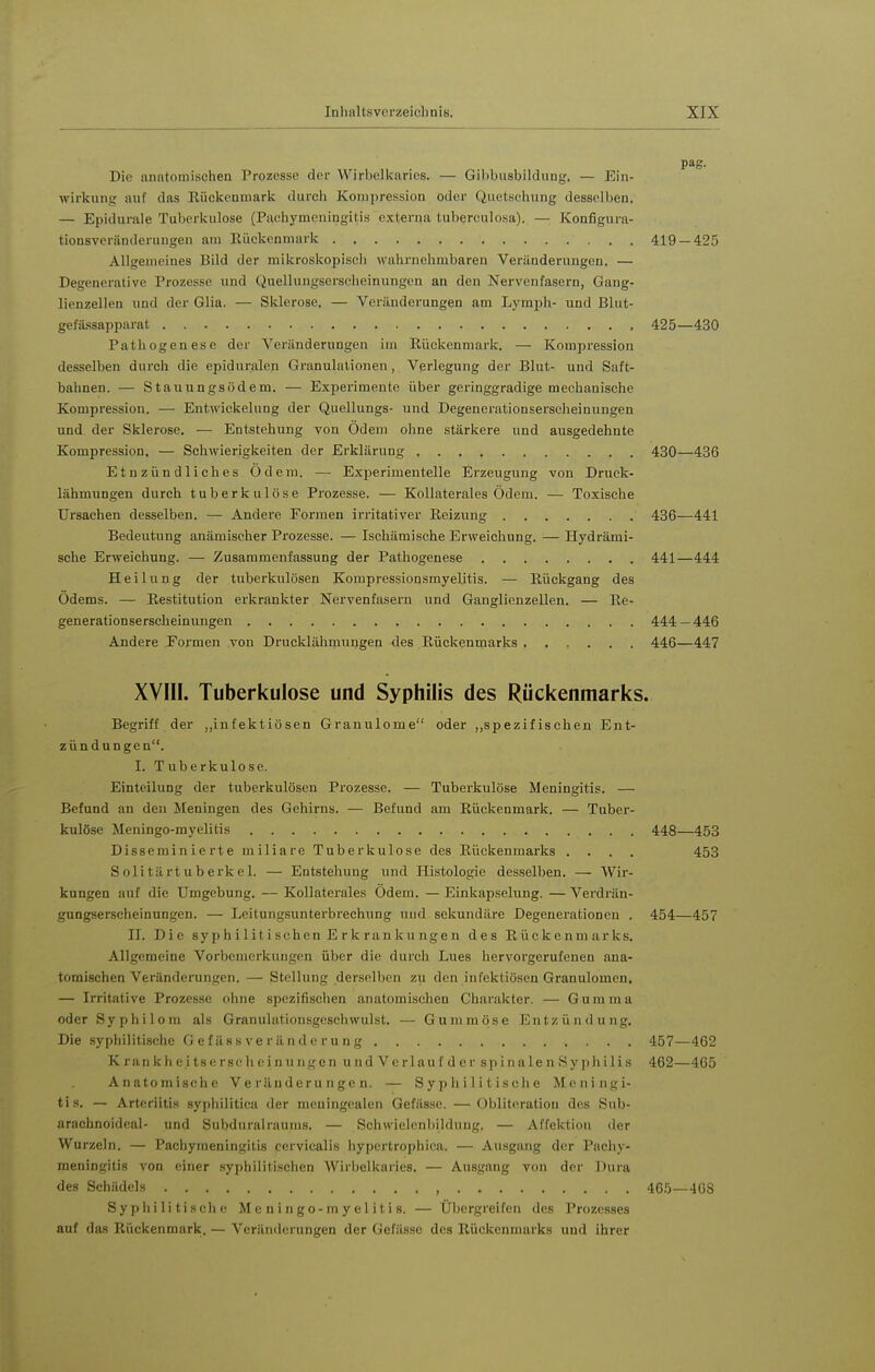 Die anntomischen Prozesse der Wirbelkaries. — Gihbiisbildung. — Ein- wirkung auf das Kückenmark durch Konapression oder Quetschung desselben. — Epidurale Tuberkulose (Paehymcningitis externa tuberculosa). — Konfigura- tionsvcränderiingen am Eückenmark 419 — 425 Allgemeines Bild der mikroskopisch wahrnehmbaren Veränderungen. — Degenerative Prozesse und Quelluugserscheinungen an den Nervenfasern, Gang- lienzellen und der Glia. — Sklerose. — Veränderungen am Lymph- und Blut- gefässapparat 425—430 Pathogenese der Veränderungen iui Eückenmark. — Kompression desselben durch die epiduralen Granulationen , Verlegung der Blut- und Saft- bahnen. — Stauungsödem. — Experimente über geringgradige mechanische Kompression. — Entwickelung der Quellungs- und Degenerationserscheinungen und der Sklerose. — Entstehung von Ödem ohne stärkere und ausgedehnte Kompression. — Schwierigkeiten der Erklärung 430—436 Etnzündliches Ödem. — Experimentelle Erzeugung von Druek- lähmungen durch tuberkulöse Prozesse. — Kollaterales Ödem. — Toxische Ursachen desselben. — Andere Formen irritativer Reizung 436—441 Bedeutung anämischer Prozesse. — Ischämische Erweichung. — Hydrämi- sche Erweichung. — Zusammenfassung der Pathogenese 441—444 Heilung der tuberkulösen Kompressionsmyelitis. — Rückgang des Ödems. — Restitution erkrankter Nervenfasern und Ganglienzellen. — Re- generationserscheinungen 444 — 446 Andere Formen von Drucklähmungen des Rückenmarks 446—447 XVIII. Tuberkulose und Syphilis des Rückenmarks. Begriff der „infektiösen Granulome oder „spezifischen Ent- zündungen. I. Tuberkulose. Einteilung der tuberkulösen Prozesse. — Tuberkulöse Meningitis. — Befund an den Meningen des Gehirns. — Befund am Rückenmark. — Tuber- kulöse Meningo-myelitis 448—453 Disseminierte miliare Tuberkulose des Rückenmarks .... 453 Solitärtuberkel. — Entstehung und Histologie desselben. — Wir- kungen auf die Umgebung. — Kollaterales Ödem. — Einkapselung. — Verdi-än- gungserscheinungen. — Leitungsunterbrechung und sekundäre Degenerationen . 454—457 II. Die syphilitischen E rranku ngen des Rückenmarks, Allgemeine Vorbemerkungen über die durch Lues hervorgerufenen ana- tomischen Veränderungen. — Stellung derselben zu den infektiösen Granulomen. — Irritative Prozesse ohne spezifischen anatomischen Charakter. — Gumma oder Syphilom als Granulationsgoschwulst. — Gummöse Entzündung. Die syphilitische G e f äs s ve r ä n d o r u n g 457—462 K ran k h e i ts e rsc Ii c i n u ngen u nd V e rlau f d e r spin ale n Sy ilis 462—465 Anatomische Veränderungen. — Syphilitische Meningi- tis. — Arteriitis syphilitica der meningealen Qefässe. —Obliteratiou des Sub- arachnoideal- und Subdnralraunis. — Schwielenbildung. — Affektion der Wurzeln. — Pacliyraeningitis cervicalis liypcrtrophica. — Ausgang der Pachy- meningitis von einer syphilitisclien AVirbelkaries. — Ausgang von der Dura des Schädels , 465—408 Syphilitische Meningo-myelitis. — Übergreifen des Prozesses auf da.s Rückenmark. — Veränderungen der Gefässc des Rückenmarks und ihrer