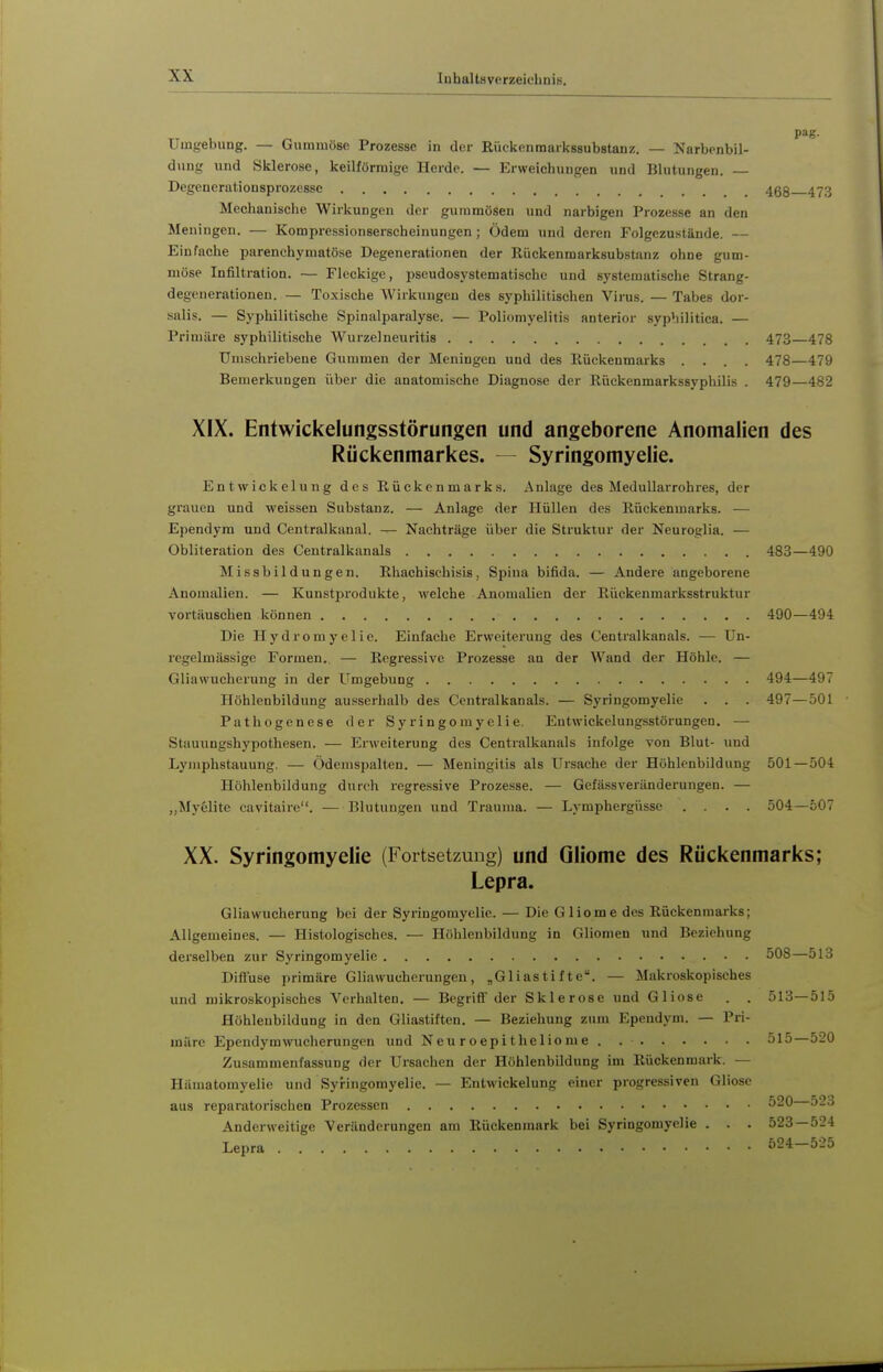 Umgebung. — Gummöse Prozesse in der Rüekenraarkssubstauz. — Narbenbil- dung und Sklerose, keilförmige Herde. — Erweichungen und Blutungen. — Degeucrutionsprozcsse 468 473 Mechauisclie Wirkungen der gummösen und narbigen Prozesse an den Meningen. — Kompressionserscheinungen ; Ödem und deren Folgezustände. — Einfache parenchymatöse Degenerationen der Rückenmarksubstanz ohne gum- möse Infiltration. — Flockige, pseudosystematische und systematisclie Strang- degenerationen. — Toxische Wirkungen des syphilitischen Virus. — Tabes dor- salis. — Syphilitische Spinalparalyse. — Poliomyelitis anterior syphilitica. — Primäre syphilitische Wurzelneuritis 473—478 Umschriebene Gummen der Meningen und des Rückenmarks .... 478—479 Bemerkungen über die anatomische Diagnose der Rückenmarkssyphilis . 479—482 XIX. Entwickelungsstörungen und angeborene Anomalien des Rückenmarkes. — Syringomyelie. Entwickelung des Rückenmarks. Anlage des MeduUarrohres, der grauen und weissen Substanz. — Anlage der Hüllen des Rückenmarks. — Ependym und Centralkanal. — Nachträge über die Struktur der Neuroglia. — Obliteration des Centralkanals 483—490 Missbildungen. Rhachischisis, Spina bifida. — Andere angeborene Anomalien. — Kunstprodukte, welche Anomalien der Rückenmarksstruktur vortäuschen können 490—494 Die Hydromyelie. Einfache Erweiterung des Centraikanals. — Un- regelmässige Formen. — Regressive Prozesse an der Wand der Höhle. — Gliawueherung in der Umgebung 494—497 Höhlenbildung ausserhalb des Centralkanals. — Syringomyelie . . . 497—501 Pathogenese der Syringomyelie. Entwickelung-sstörungeo. — Stauungshypothesen. — Erweiterung des Centralkanals infolge von Blut- und Lynaphstauung. — Ödemspalten. — Meningitis als Ursache der Höhlenbildung 501—504 Höhlenbildung durch regressive Prozesse. — GefässVeränderungen. — „Myelite cavitaire. ■— Blutungen und Trauma. — Lymphergüsse .... 504—507 XX. Syringomyelie (Fortsetzung) und Gliome des Rückenmarks; Lepra. Gliawueherung bei der Syringomyelie. — Die Gliome des Rückenmarks; Allgemeines. — Histologisches. — Höhlenbildung in Gliomen und Beziehung derselben zur Syringomyelie 508—513 Diffuse primäre Gliawucherungen, „Gliasti f te. — Makroskopisches und n)ikroskopisches Verhalten. — Begriff der Sklerose und Gliose . . 513—515 Höhleubildung in den Gliastiften. — Beziehung zum Ependym. — Pri- märe Ependymwucherungen und Neu r o epi t he 1 iome . 515—520 Zusammenfassung der Ursachen der Höhlenbildung im Rückenmark. — Hämatomyelie und Syringomyelie. — Entwickelung einer progressiven Gliose aus reparatorischen Prozessen 520 523 Anderweitige Veränderungen am Rückenmark bei Syringomyelie . . . 523 — 524 Lepra 524 525