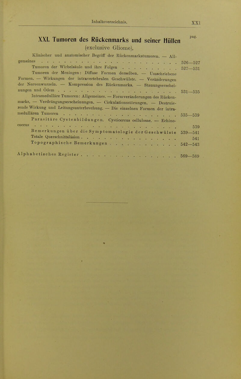 XXI. Tumoren des Rückenmarks und seiner Hüllen (exclusive Gliome). Klinischer und anatomischer Begriff der Eücltenmarkstumoren. All- gemeines 526-527 Tumoren der Wirbelsäule und ihre Folgen 527 531 Tumoren der Meningen: Diffuse Formen derselben. — Umschriebene Formen. — Wirkungen der intravertebralen Geschwülste. — Veränderungen der Nervenwurzeln. — Kompression des Eückenmarks. — Stauungserschei- nungen und Odem 53^^ ggg Intramedulläre Tumoren: Allgemeines. — Formveränderungen des Rücken- marks, — Verdrängungserscheinungen. — Cirkulationsstörungen. — Destruie- rende Wirkung und Leitungsunterbrechung. — Die einzelnen Formen der intra- medullären Tumoren ggg 53g Parasitäre Cystenbildungen. Cysticercus cellulosae. — Echino- coccus ggg Bemerkungen über die Symptomatologie der Geschwülste 539—541 Totale Querschnittsläsion g^^^ Topographische Bemerkungen 542 543 Alphabetisches Register 569—589