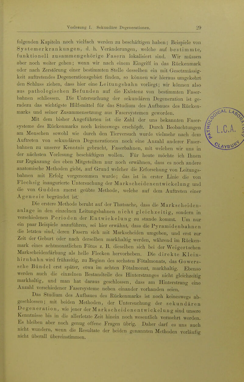 folgenden Kapiteln noch vielfach werden zu beschäftigen haben; Beispiele von System er krankungen, d. h. Veränderungen, welche auf bestimmte, funktionell zusammengehörige Fasern lokalisiert sind. Wir müssen aber noch weiter gehen; wenn wir nach einem Eingriff in das Rückenmark oder nach Zerstörung einer bestimmten Stelle desselben ein mit Gesetzmässig- keit auftretendes Degenerationsgebiet finden, so können wir hieraus umgekehrt den Schluss ziehen, dass hier eine Leitungsbahn vorliegt; wir können also aus pathologischen Befunden auf die Existenz von bestimmten Faser- bahnen schliessen. Die Untersuchung der sekundären Degeneration ist ge- radezu das wichtigste Hilfsmittel für das Studium des Aufbaues des Rücken- marks und seiner Zusammensetzung aus Fasersystemen geworden. Mit dem bisher Angeführten ist die Zahl der uns bekannten Faser- systeme des Rückenmarks noch keineswegs erschöpft. Durch Beobachtungen am Menschen sowohl wie durch den Tierversuch wurde vielmehr nach dem Auftreten von sekundären Degenerationen noch eine Anzahl anderer Faser- bahnen zu unserer Kenntnis gebracht, Faserbahnen, mit welchen wir uns in der nächsten Vorlesung beschäftigen wollen. Für heute möchte ich Ihnen zur Ergänzung des eben Mitgeteilten nur noch erwähnen, dass es noch andere anatomische Methoden giebt, auf Grund welcher die Erforschung von Leitungs- bahnen mit Erfolg vorgenommen wurde; das ist in erster Linie die von Flechsig inaugurierte Untersuchung der Markscheidenentwickelung mid die von Gudden zuerst geübte Methode, welche auf dem Auftreten einer A g e n e s i e begründet ist; Die erstere Methode beruht auf der Thatsache, dass die Markscheiden- anlage in den einzelnen Leitungsbahnen nicht gleichzeitig, sondern in verschiedenen Perioden der Entwickelung zu stände kommt. Um nur ein paar Beispiele anzuführen, sei hier erwähnt, dass die Pyramidenbahnen die letzten sind, deren Fasern sich mit Markscheiden umgeben, imd erst zur Zeit der Geburt oder nach derselben markhaltig werden, wähi-end im Rücken- mark eines achtmonatlichen Fötus z. B. dieselben sich bei der Weigert sehen Markscheidenfärbung als helle Flecken hervorheben. Die direkte Klein- hirnbahn wird frühzeitig, zu Beginn des sechsten Fötalmonats, das Gowers- sche Bündel erst später, etwa im achten Fötalmonat, markhaltig. Ebenso werden auch die einzelnen Bestandteile des Hinterstranges nicht gleichzeitig markhaltig, und man hat daraus geschlossen, dass am Hinterstraug eine Anzahl verschiedener Fasersysteme neben einander vorhanden seien. Das Studium des Aufbaues des Rückenmarks ist noch keineswegs ab- geschlossen; mit beiden Methoden, der Untersuchung der sekunderen Degeneration, wie jener der Markscheidenentwickelung sind unsere Kenntnisse bis in die allerletzte Zeit hinein noch wesentlich vermehrt worden. Es bleiben aber noch genug offene Fragen übrig. Daher darf es uns auch nicht wundern, wenn die Resultate der beiden genannten Methoden vorläufig nicht überall übereinstimmen.