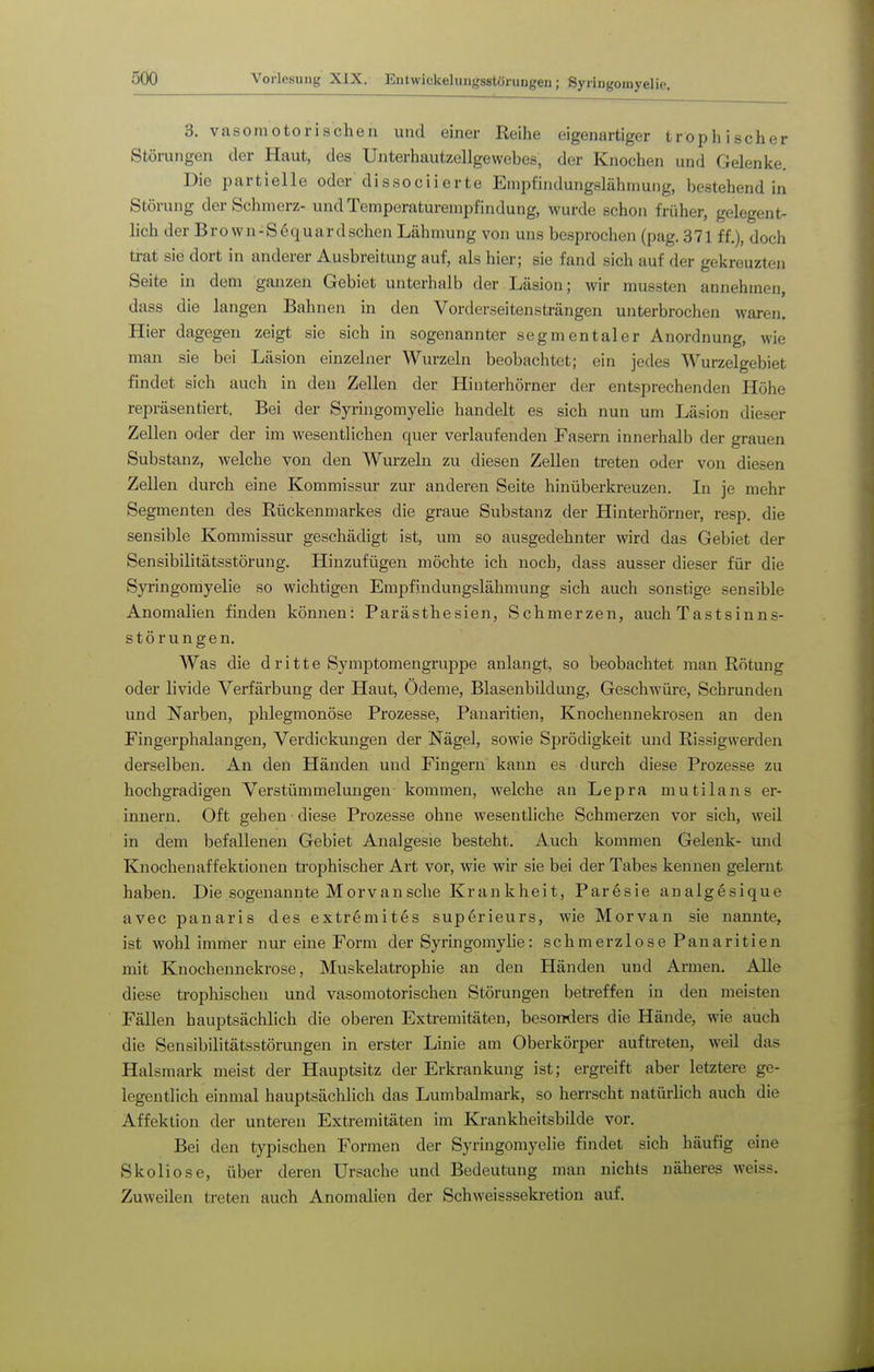 3. vasomotorischen und einer Reihe eigenartiger trophischer Störungen der Haut, des Unterhautzellgewebes, der Knochen und Gelenke. Die partielle oder dissociierte Empfindungslähmung, bestehend in Störung der Schmerz- und Temperaturempfindung, wurde schon früher, gelegent- lich der Brown-Sequardschen Lähmung von uns besprochen (pag. 371 ff,), doch trat sie dort in anderer Ausbreitung auf, als hier; sie fand sich auf der gekreuzten Seite in dem ganzen Gebiet unterhalb der Läsion; wir mussten annehmen, dass die langen Bahnen in den Vorderseitensträngen unterbrochen waren. Hier dagegen zeigt sie sich in sogenannter segmentaler Anordnung, wie man sie bei Läsion einzelner Wurzeln beobachtet; ein jedes Wurzelgebiet findet sich auch in den Zellen der Hinterhörner der entsprechenden Höhe repräsentiert. Bei der Syringomyelie handelt es sich nun um Läsion dieser Zellen oder der im wesentlichen quer verlaufenden Fasern innerhalb der grauen Substanz, welche von den Wurzeln zu diesen Zellen treten oder von diesen Zellen durch eine Kommissur zur anderen Seite hinüberkreuzen. In je mehr Segmenten des Rückenmarkes die graue Substanz der Hinterhörner, resp. die sensible Koramissur geschädigt ist, um so ausgedehnter wird das Gebiet der Sensibilitätsstörung. Hinzufügen möchte ich noch, dass ausser dieser für die Syringomyelie so wichtigen Empfindungslähmung sich auch sonstige sensible Anomalien finden können: Parästhesien, Schmerzen, auch Tastsinns- störungen. Was die d r i 11 e SymptomengruiDpe anlangt, so beobachtet man Rötung oder livide Verfärbung der Haut, Ödeme, Blasenbildung, Geschwüre, Schrunden und Narben, phlegmonöse Prozesse, Panaritien, Knochennekrosen an den Fingerphalangen, Verdickungen der Nägel, sowie Sprödigkeit und Rissigwerden derselben. An den Händen und Fingern kann es durch diese Prozesse zu hochgradigen Verstümmelungen kommen, welche an Lepra mutilans er- innern. Oft gehen ■ diese Prozesse ohne wesentliche Schmerzen vor sich, weil in dem befallenen Gebiet Analgesie besteht. Auch kommen Gelenk- mid Knochenaffektionen trophischer Art vor, wie wir sie bei der Tabes kennen gelernt haben. Die sogenannte Morv an sehe Krankheit, Paresie analgesique avec panaris des extremites superieurs, wie Morvan sie nannte, ist wohl immer nur eine Form der Syringomylie: schmerzlose Panaritien mit Knochennekrose, Muskelatrophie an den Händen und Armen. Alle diese trophischen und vasomotorischen Störungen betreffen in den meisten Fällen hauptsächlich die oberen Extremitäten, besonders die Hände, wie auch die Sensibilitätsstörungen in erster Linie am Oberkörper auftreten, weil das Halsmark meist der Hauptsitz der Erkrankung ist; ergreift aber letztere ge- legentlich einmal hauptsächlich das Lumbaimark, so herrscht natürlich auch die Affektion der unteren Extremitäten im Krankheitsbilde vor. Bei den typischen Formen der Syringomyelie findet sich häufig eine Skoliose, über deren Ursache und Bedeutung man nichts näheres weiss. Zuweilen treten auch Anomalien der Schweissseki-etion auf.