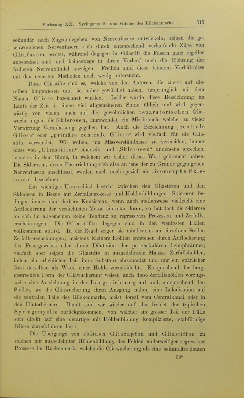 sekundär nach Zugrundegelien von Nervenfasern entwickeln, zeigen die ge- schwundenen Nervenfasern sich durch entsprechend verlaufende Züge von Gliafasern ersetzt, während dagegen im Gliastift die Fasern ganz regellos angeordnet sind und keineswegs in ihrem Verlauf noch die Richtung der früheren Nervenbündel anzeigen. Freilich sind diese feineren Verhältnisse mit den neuesten Methoden noch wenig untersucht. Diese Gliastifte sind es, welche von den Autoren, die zuerst auf die- selben hingewiesen und sie näher gewürdigt haben, ursprünglich mit dem Namen Gliose bezeichnet wurden. Leider wurde diese Bezeichnung im Laufe der Zeit in einem viel allgemeineren Sinne üblich und wird gegen- wärtig von vielen auch auf die gewöhnlichen reparatorischen Glia- wucherungen, die Sklerosen, angewendet, ein Missbrauch, welcher zu vieler Verwirrung Veranlassung gegeben hat. Auch die Bezeichnung „centrale Gliose oder „primäre centrale Gliose wird vielfach für die Glia- stifte verwendet. Wir wollen, um Missverständnisse zu vermeiden, immer bloss von „Gliastiften einerseits und „Sklerosen anderseits sprechen, letzteres in dem Sinne, in welchem wir bisher dieses Wort gebraucht haben. Die Sklerosen, deren Faserrichtung sich also an jene der zu Grunde gegangenen Nervenfasern anschliesst, werden auch noch speziell als „isomorphe Skle- rosen bezeichnet. Ein wichtiger Unterschied besteht zwischen den Gliastiften und den Sklerosen in Bezug auf Zerfallsprozesse und Höhlenbildungen; Sklerosen be- dingen immer eine derbere Konsistenz; wenn auch stellenweise vielleicht eine Auflockerung der verdichteten Masse eintreten kann, so hat doch die Sklerose an sich im allgemeinen keine Tendenz zu regressiven Prozessen und Zerfalls- erscheinungen. Die Gliastifte dagegen sind in den wenigsten Fällen vollkommen solid. In der Regel zeigen sie mindestens an einzelnen Stellen Zerfallserscheinungen; meistens kleinere Höhlen entstehen durch Auflockerung des Fasergewebes oder durch Dilatation der perivaskulären Lymphräume; vielfach aber zeigen die Gliastifte in ausgedehntem Maasse Zerfallshöhlen, indem ein erheblicher Teil ihrer Substanz einschmilzt und nur ein spärlicher Rest derselben als Wand einer Höhle zm'ückbleibt. Entsprechend der lang- gestreckten Form der Gliawucherung weisen auch diese Zerfallshöhlen vorzugs- weise eine Ausdehnung in der Längsrichtung auf und, entsprechend den Stellen, wo die Gliawucherung ihren Ausgang nahm, eine Lokalisation auf die centralen Teile des Rückenmarks, meist dorsal vom Centi'alkanal oder in den Hinterhörnern. Damit sind wir wieder auf das Gebiet der typischen Syringomyelie zurückgekommen, von welcher ein grosser Teil der Fälle sich direkt auf eine derartige mit Höhlenbildung komplizierte, stabförniige Gliose zurückführen lässt. Die Übergänge von soliden Gliazapfen und Gliastiften zu solchen mit ausgedehnter Höhlenbildung, das Fehlen anderweitiger regressiver Prozesse im Rückenmark, welche die Gliawucherung als eine sekundäre deuten 33*