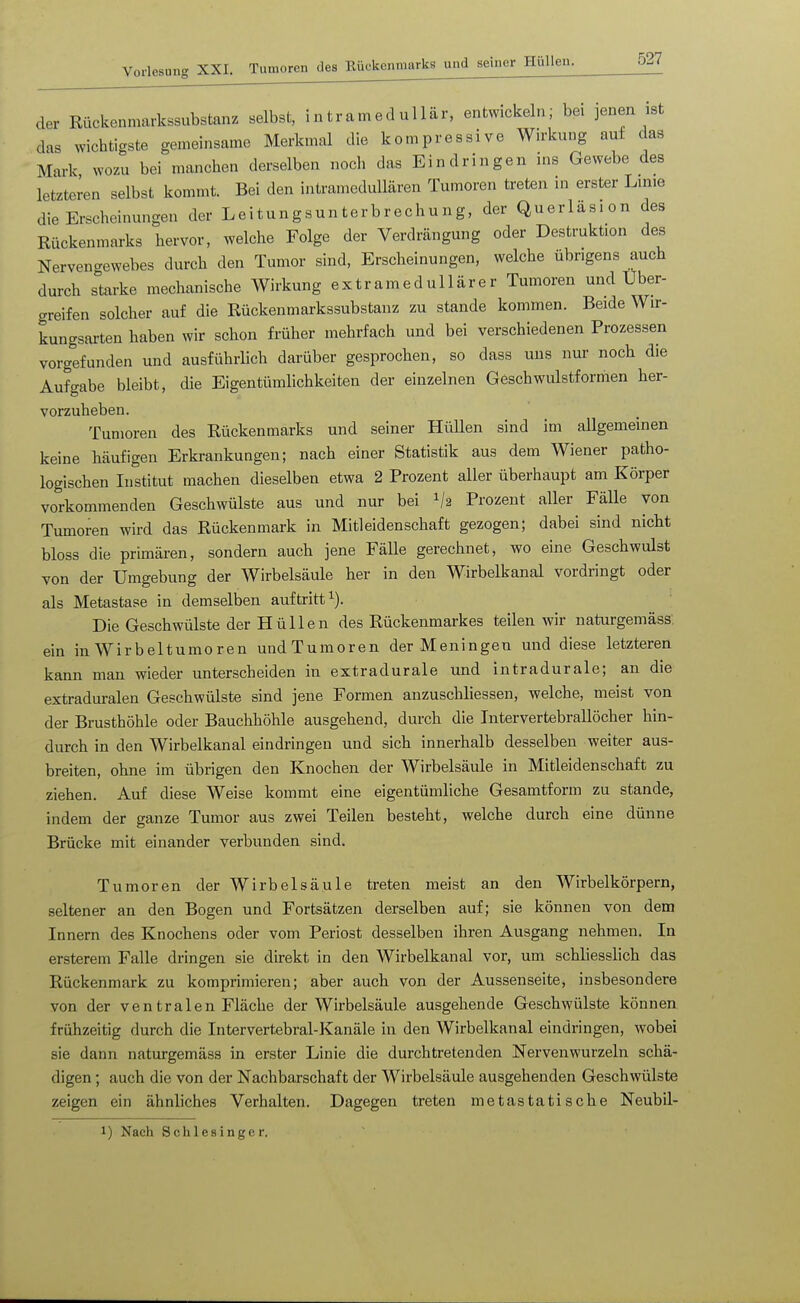 der Rückenmarkssubstanz selbst, intramedullär, entwickeln; bei jenen ist das wichtigste gemeinsame Merkmal die kompressive Wirkung auf das Mark wozu bei manchen derselben noch das Eindringen ins Gewebe des letzteren selbst kommt. Bei den intramedullären Tumoren treten ui erster Linie die Erscheinungen der Leitungsunterbrechung, der Querläsion des Rückenmarks hervor, welche Folge der Verdrängung oder Destruktion des Nervengewebes durch den Tumor sind, Erscheinungen, welche übrigens auch durch starke mechanische Wirkung extramedullärer Tumoren und Uber- greifen solcher auf die Rückenmarkssubstanz zu stände kommen. Beide Wir- kungsarten haben wir schon früher mehrfach und bei verschiedenen Prozessen vorgefunden und ausführlich darüber gesprochen, so dass uns nur noch die Aufgabe bleibt, die Eigentümlichkeiten der einzelnen Geschwulstformen her- vorzuheben. Tumoren des Rückenmarks und seiner Hüllen sind im allgemeinen keine häufigen Erkrankungen; nach einer Statistik aus dem Wiener patho- logischen Institut machen dieselben etwa 2 Prozent aller überhaupt am Körper vorkommenden Geschwülste aus und nur bei V2 Prozent aller Fälle von Tumoren wird das Rückenmark in Mitleidenschaft gezogen; dabei sind nicht bloss die primären, sondern auch jene FäUe gerechnet, wo eine Geschwulst von der Umgebung der Wirbelsäule her in den Wirbelkanal vordringt oder als Metastase in demselben auftritt^). Die Geschwülste der Hüllen des Rückenmarkes teilen wir naturgemäss, ein in Wirbeltumoren undTumoren der Meningen und diese letzteren kann man wieder unterscheiden in extradurale und intradurale; an die extraduralen Geschwülste sind jene Formen anzuschliessen, welche, meist von der Brusthöhle oder Bauchhöhle ausgehend, durch die Intervertebrallöcher hin- durch in den Wirbelkanal eindringen und sich innerhalb desselben weiter aus- breiten, ohne im übrigen den Knochen der Wirbelsäule in Mitleidenschaft zu ziehen. Auf diese Weise kommt eine eigentümliche Gesamtform zu stände, indem der ganze Tumor aus zwei Teilen besieht, welche durch eine dünne Brücke mit einander verbunden sind. Tumoren der Wirbelsäule treten meist an den Wirbelkörpern, seltener an den Bogen und Fortsätzen derselben auf; sie können von dem Innern des Knochens oder vom Periost desselben ihren Ausgang nehmen. In ersterem Falle dringen sie direkt in den Wirbelkanal vor, um schliesslich das Rückenmark zu komprimieren; aber auch von der Aussenseite, insbesondere von der ventralen Fläche der Wirbelsäule ausgehende Geschwülste können frühzeitig durch die Intervertebral-Kanäle in den Wirbelkanal eindringen, wobei sie dann naturgemäss in erster Linie die durchtretenden Nervenwurzeln schä- digen ; auch die von der Nachbarschaft der Wirbelsäule ausgehenden Geschwülste zeigen ein ähnliches Verhalten. Dagegen treten metastatische Neubil- 1) Nach Schlesinger,