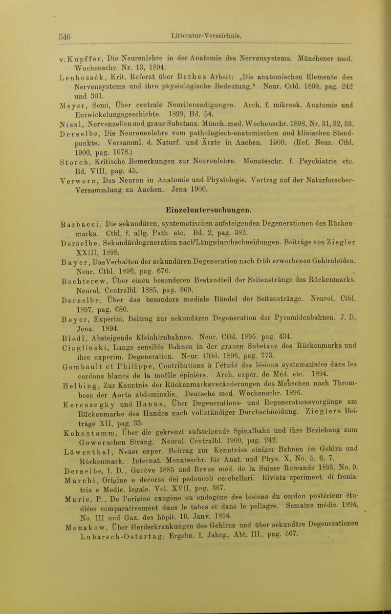 V. Kupffer, Die Neurenlehre in der Anatomie des Nervensystems. Münchener med. Wochenschr. Nr. 13, 1894. Lenhossök, Krit. Referat über ßethes Arbeit: „Die anatomischen Elemente des Nervensystems und ihre physiologische Bedeutung. Neun Ctbl. 1899, pag. 242 und 301. Meyer, Semi, Über centrale Neuritenendigungen. Arch. f. mikrosk. Anatomie und Entwickelungsgeschichte. 1899, Bd. 54. Nissli Nervenzellen und graue Substanz. Münch, med. Wochenschr. 1898, Nr. 31,32,33. Derselbe, Die Neuronenlohre vom pathologisch-anatomischen und klinischen Stand- punkte. Versamml. d. Naturf. und Ärzte in Aachen. 1900. (Ref. Neur. Ctbl. 1900, pag. 1078.) Storch, Kritische Bemerkungen zur Neuronlehre. Monatsschr. f. Psychiatrie etc. Bd. VlII, pag. 45. . • Verworn, Das Neuron in Anatomie und Physiologie. Vortrag auf der Naturforscher- Versammlung zu Aachen. Jena 1900. Einzeluntersuchungen. Barbacci, Die sekundären, systematischen aufsteigenden Degenerationen des Rücken- marks. Ctbl. f. allg. Path. etc. Bd. 2, pag. 383. Derselbe, Sekundärdegeneration nach'Längsdurchschneidungen. Beiträge von Ziegler XXIII, 1898. Bayer, DasVerhalten der sekundären Degeneration nach früh erworbenen Gehirnleiden. Neur. Ctbl. 1896, pag. 670. Bechterew, Über einen besonderen Bestandteil der Seitenstränge des Rückenmarks. Neurol. Centralbl. 1885, pag. 369. Derselbe, Über das besondere mediale Bündel der Seitenstränge. Neurol. Ctbl. 1897, pag. 680. Beyer, Experim. Beitrag zur sekundären Degeneration der Pj'ramidenbahnen. J. D. Jena. 1894. Biedl, Absteigende Kleinhirnbahnen. Neur. Ctbl. 1895, pag. 434. Ciaglinski, Lange sensible Bahnen in der grauen Substanz des Rückenmarksund ihre experim. Degeneration. Neur. Ctbl. 1896, pag. 773. Gombault et Philippe, Contributions ä l'ötude des lesions systematisees dans les cordons blancs de la moelle epiniere. Arch. exper. de Möd. etc. 1894. Hei hing, Zur Kenntnis der Rückenmarksveränderungen des Menschen nach Throm- bose der Aorta abdominalis. Deutsche med. Wochenschr. 1896. Kercszeghy und Hanns, Über Degenerations- und Regenerationsvorgänge am Rückenmarke des Hundes nach vollständiger Durcbschneidung. Zieglers Bei- träge XII, pag. 83- Kohn stamm, Über die gekreuzt aufsteijiende Spinalbahn und ihre Beziehung zum Gowersehen Strang. Neurol. Centralbl. 1900, pag. 242. Löwenthal, Neuer exper. Beil rag zur Kenntniss einiger Bahnen im Gehirn und Rückenmark. Internat. Monatsschr. für Anat. und Phys. X, No. 5, 6, 7. Derselbe, L D., Geneve 1885 und Revue mM. de la Suisse Romande 1895, No. 9. Mar Chi, Origine e decorso dei pedoncoli cerebellari: Rivista speriment. di frenia- tria e Medic. legale. Vol. XVII, png. 367. Marie, P., De l'origine exogene ou endogene des lösions du cordon post6rieur (5tu- diöes cömparativement daus le tabes et dans le pellagre. Semaine mödic. 1894, No. III und Gaz. des höpit. 16. Janv. 1894. Monakow, Über Herderkrankungen des Gehirns und über sekundäre Degenerationen Lubarsch-Ostertag, Ergebn. L Jahrg., Abt. IIL, pag. 567.