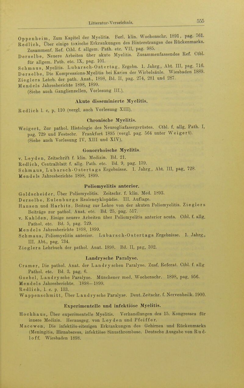 Oppenheim, Zum Kapitel der Myelitis. Berl. klin. Wochenschr. 1891, pag. 761. Redlich, Über einige toxische Erkrankungen des Hinterstranges des Rückenmarks. Zusammenf. Ref. Ctbl. f. allgem. Path. etc. VII, pag. 985. Derselbe, Neuere Arbeiten über akute Myelitis. Zusammenfassendes Ref. Ctbl. für allgem. Patb. etc. IX, pag. 101. Schmaus, Myelitis. Lubarsch-Ostertag, Ergebn. 1. Jahrg., Abt. III, pag. 716. Derselbe, Die Kompressions-Myelitis bei Karies der Wirbelsäule. Wiesbaden 1889. Zieglers Lehrb. der path. Anat., 1898, Bd. II, pag. 274, 281 und 287. Mendels Jahresberichte 1898, 1899. (Siehe auch Ganglienzellen, Vorlesung III.). Akute disseminierte Myelitis. Redlich 1. c, p. 110 (vergl. auch Vorlesung XIII). Chronische Myelitis. Weigert, Zur pathol. Histologie des Neurogliafasergerüstes. Ctbl. f. allg. Path. I, pag. 729 und Festschr. Frankfurt 1895 (vergl. pag. 564 unter Weigert). (Siehe auch Vorlesung IV, XIII und XIV). Gonorrhoische Myelitis. V. Leyden, Zeitschrift f. klin. Medizin. Bd. 21. Redlich, Centralblatt f. allg. Path. etc. Bd. 9, pag. 139. Schmaus, Lubarsch-Ostertags Ergebnisse. 1. Jahrg., Abt. III, pag. 728. Mendels Jahresberichte 1898, 1899. Poliomyelitis anterior. Goldscheider. Über Poliomyelitis. Zeitschr. f. klin. Med. 1893. Derselbe, Eulenburgs Realencyklopädie. III. Auflage. Hansen und Harbitz, Beitrag zur Lehre von der akuten Poliomyelitis. Zieglers Beiträge zur pathol. Anat. etc. Bd. 25, pag. 517. V. Kahl den, Einige neuere Arbeiten über Poliomyelitis anterior acuta. Ctbl. f. allg. Pathol. etc. Bd. 5, pag. 729. Mendels Jahresberichte 1898, 1899. Schmaus, Poliomyelitis anterior. Lubarsch-Ostertags Ergebnisse. 1. Jahrg., m. Abt., pag. 734. Zieglers Lehrbuch der pathol. Anat. 1898. Bd. II, pag. 302. Landrysche Paralyse. Gramer, Die pathol. Anat. der Landryschen Paralyse. Zusf. Referat. Ctbl. f. allg Pathol. etc. Bd. 3, pag. 6. Goebel, Landrysche Paralyse. Münchener med. Wochenschr. 1898, pag. 956. Mendels Jahresberichte. 1898—1899. Redlich, 1. c. p. 133. Wappenschmitt, Über L andrysehe Paralyse. Deut. Zeitschr. f. Nervenheilk. 1900. Experimentelle und infektiöse Myelitis. Hochhaus, Über experimentelle Myelitis. Verhandlungen des 15. Kongresses für innere Medizin. Herausgeg. von Leyden und Pfeiffer. Macewen, Die infektiös-eiterigen Erkrankungen des Gehirnes und Rückenmarks (Meningitis, Hirnabscess, infektiöse Sinusthrombose. Deutsche Ausgabe von Ru d- loff. Wie.sbaden 1898.