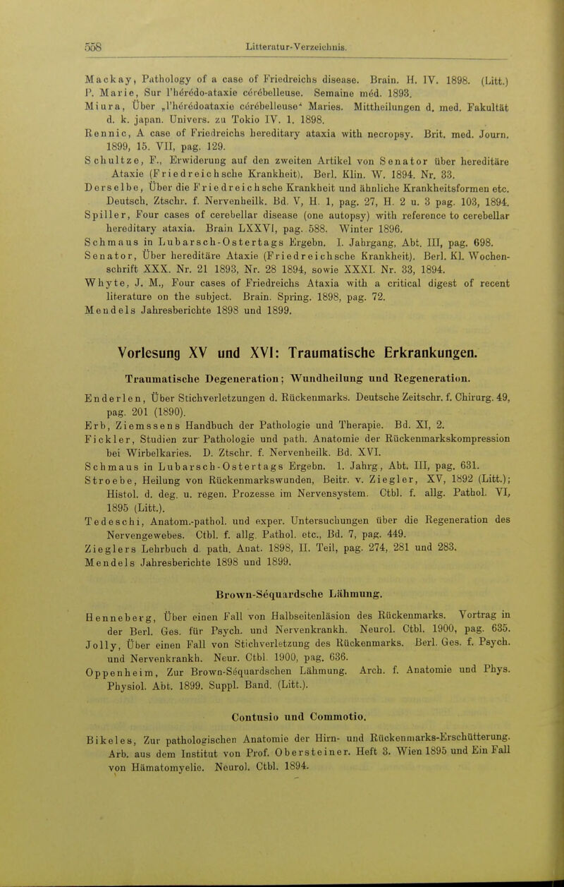 Mackay, Pathology of a case of P'riedreichs disease. Brain. H. IV. 1898. (Litt.) J\ Marie, Sur l'hörödo-ataxie cör^belleuse. Semaino m6d. 1893. Miura, Über „l'hörödoataxie ceröbelleuse'' Maries. Mittheilungen d. med. Fakultät d. k. Japan. Univers, zu Tokio IV. 1. 1898. Rennic, A case of Friedreichs hereditary ataxia with necropsy. Brit. med. Journ. 1899, 15. VII, pag. 129. Schultze, F., Erwiderung auf den zweiten Artikel von Senator tlber hereditäre Ataxie (Fried reich sehe Krankheit). Berl. Klin. W. 1894. Nr. 33. Derselbe, Über die Frie dreichsche Krankheit und ähnliche Krankheitsformen etc. Deutsch, Ztschr, f. Nervenheilk. Bd. V, H. 1, pag. 27, H. 2 u. 3 pag. 103, 1894. Spiller, Four cases of cerebellar disease (one autopsy) with reference to cerebellar hereditary ataxia. Brain LXXVI, pag. 588. Winter 1896. Schmaus in Lubarsch-Ostertags Ergebn. 1. Jahrgang, Abt. III, pag. 698. Senator, Über hereditäre Ataxie (Friedreichsche Krankheit). Berl. Kl. Wochen- schrift XXX. Nr. 21 1893, Nr. 28 1894, sowie XXXI. Nr. 33, 1894. Whyte, J. M., Four cases of Friedreichs Ataxia with a critical digest of recent literature on the subject. Brain. Spring. 1898, pag. 72. Mendels Jahresberichte 1898 und 1899. Vorlesung XV und XVI: Traumatische Erkrankungen. Traumatische Degeneration; Wundheilung und Regeneration. Enderlen, Über Stichverletzungen d. Rückenmarks. Deutsche Zeitschr. f. Chirurg.49, pag. 201 (1890). Erb, Ziemssens Handbuch der Pathologie und Therapie. Bd. XI, 2. Fi ekler, Studien zur Pathologie und path. Anatomie der Rüekenmarkskompression bei Wirbelkaries. D. Ztschr. f. Nervenheilk. Bd. XVI. Schmaus in Lubarsch-Ostertags Ergebn. 1. Jahrg, Abt. III, pag. 631. Stroebe, Heilung von Rückenmarkswunden, Beitr. v. Ziegler, XV, 1892 (Litt.); Histol. d. deg. u. regen. Prozesse im Nervensystem. Ctbl. f. allg. Pathol. VI, 1895 (Litt.). Tedeschi, Anatom.-pathol. und exper. Untersuchungen über die Regeneration des Nervengewebes. Ctbl. f. allg. Pathol. etc., Bd. 7, pag. 449. Zieglers Lehrbuch d. path. Auat. 1898, IL Teil, pag. 274, 281 und 283. Mendels Jahresberichte 1898 und 1899. Brown-Sequardsche Lähmung. Henneberg, Über einen Fall von Halbseitenläsion des Rückenmarks. Vortrag in der Berl. Ges. für Psych, und Nervenkrankh. Neurol. Ctbl. 1900, pag. 635. Jolly, Über einen Fall von Stich Verletzung des Rückenmarks. Berl. Ges. f. Psych, und Nervenkrankh. Neur. Ctbl. 1900, pag. 636. Oppenheim, Zur Brown-Sequardsehen Lähmung. Areh. f. Anatomie und Phys. Physiol. Abt. 1899. Suppl. Band. (Litt.). Contusio und Commotio. Bikelea, Zur pathologischen Anatomie der Hirn- und Rückenmarks-Erschütterung. Arb. aus dem Institut von Prof. Obersteiner. Heft 3. Wien 1895 und Ein Fall von Hämatomyelie. Neurol. Ctbl. 1894.