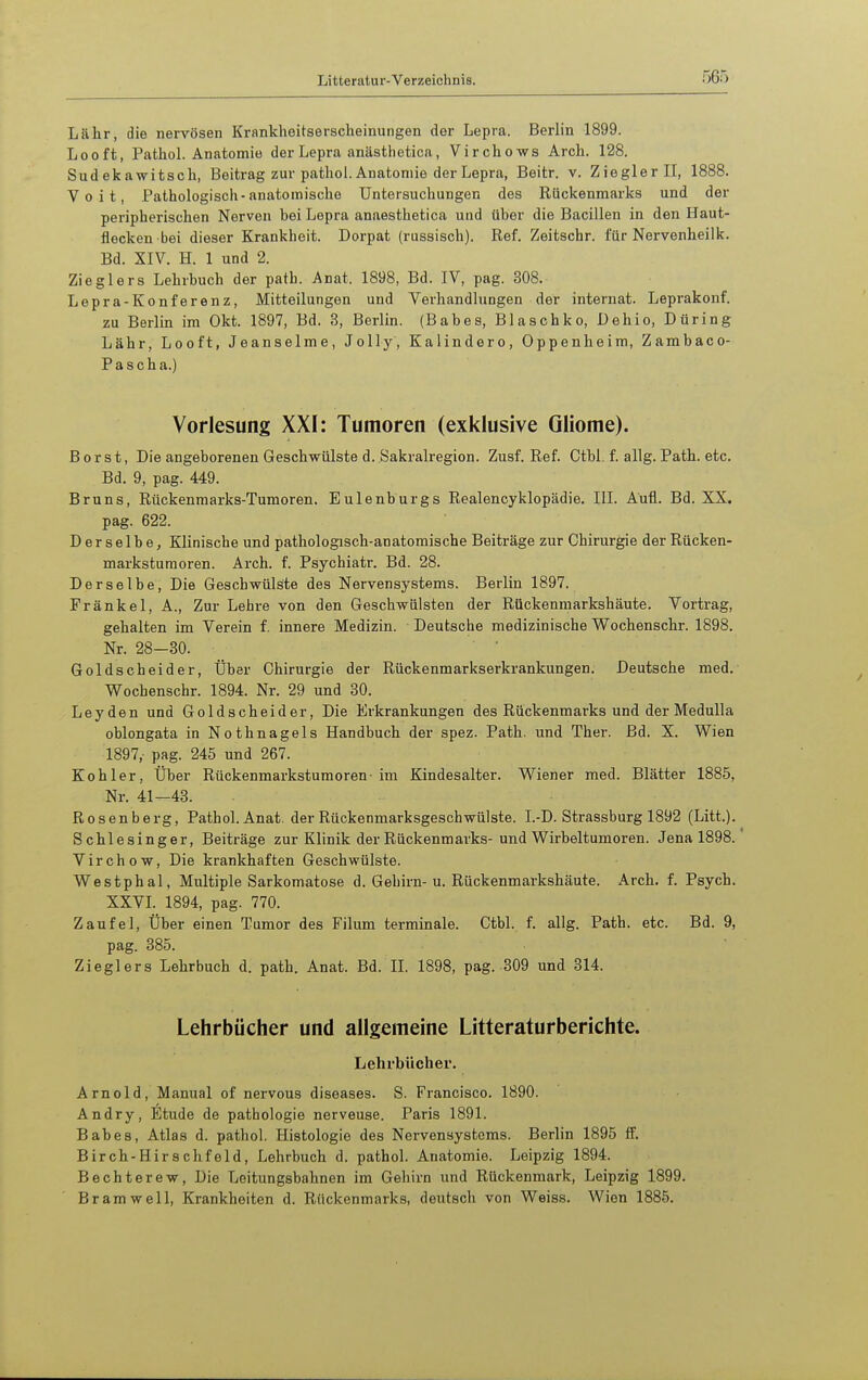 Lähr, die nervösen Krankheitserscheinungen der Lepra. Berlin 1899. Looft, Pafchol. Anatomie der Lepra anästhetica, Virchows Arch. 128. Sudekawitsch, Beitrag zur pathol. Anatomie der Lepra, Beitr. v. Ziegler II, 1888. Voit, Pathologisch-anatomische Untersuchungen des Rückenmarks und der peripherischen Nerven bei Lepra anaesthetica und über die Bacillen in den Haut- flecken bei dieser Krankheit. Dorpat (rassisch). Ref. Zeitschr. für Nervenheiik. Bd. XIV. H. 1 und 2. Zieglers Lehrbuch der path. Anat. 1898, Bd. IV, pag. 308. Lepra-Konferenz, Mitteilungen und Verhandlungen der Internat. Leprakonf. zu Berlin im Okt. 1897, Bd. 3, Berlin. (Babes, Blaschko, Dehio, Düring Lähr, Looft, Jeanseime, Jelly, Kalindere, Oppenheim, Zambaco- Pascha.) Vorlesung XXI: Tumoren (exklusive Gliome). Borst, Die angeborenen Geschwülste d. Sakralregion. Zusf. Ref. Ctbl. f. allg. Path. etc. Bd. 9, pag. 449. Bruns, Rückenmarks-Tumoren. Eulenburgs Realencyklopädie. III. Aufl. Bd. XX. pag. 622. Derselbe, Klinische und pathologisch-anatomische Beiträge zur Chirurgie der Rücken- markstumoren. Arch. f. Psychiatr. Bd. 28. Derselbe, Die Geschwülste des Nervensystems. Berlin 1897. Frankel, A., Zur Lehre von den Geschwülsten der Rückenmarkshäute. Vortrag, gehalten im Verein f. innere Medizin. Deutsche medizinische Wochenschr. 1898. Nr. 28-30. Goldscheider, Über Chirurgie der Rückenmarkserkrankungen. Deutsche med. Wochenschr. 1894. Nr. 29 und 30. Leyden und Goldscheider, Die Erkrankungen des Rückenmarks und der MeduUa oblongata in Nothnagels Handbuch der spez. Path. und Ther. Bd. X. Wien 1897, pag. 245 und 267. Kohler, Über Rückenmarkstumoren- im Kindesalter. Wiener med. Blätter 1885, Nr. 41-43. Rosenberg, Pathol. Anat. der Rückenmarksgeschwülste. I.-D. Strassburg 1892 (Litt.). Schlesinger, Beiträge zur Klinik der Rückenmarks-und Wirbeltumoren. Jena 1898. Virchow, Die krankhaften Geschwülste. Westphal, Multiple Sarkomatose d. Gehirn-u. Rückenmarkshäute. Arch. f. Psych. XXVI. 1894, pag. 770. Zaufel, Über einen Tumor des Filum terminale. Ctbl. f. allg. Path. etc. Bd. 9, pag. 385. Zieglers Lehrbuch d. path. Anat. Bd. IL 1898, pag. 309 und 314. Lehrbücher und allgemeine Litteraturberichte. Lehrbücher. Arnold, Manual of nervous diseases. S. Francisco. 1890. Andry, Etüde de pathologie nerveuse. Paris 1891. Babes, Atlas d. pathol. Histologie des Nervensystems. Berlin 1895 ff. Birch-Hirschfeld, Lehrbuch d. pathol. Anatomie. Leipzig 1894. Bechterew, Die Leitungsbahnen im Gehirn und Rückenmark, Leipzig 1899. Bramwell, Krankheiten d. Rückenmarks, deutsch von Weiss. Wien 1885.